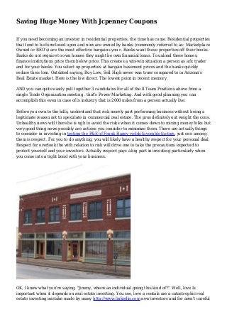 Saving Huge Money With Jcpenney Coupons
If you need becoming an investor in residential properties, the time has come. Residential properties
that tend to be foreclosed upon and now are owned by banks (commonly referred to as: Marketplace
Owned or REO's) are the most effective bargains you r. Banks want these properties off their books.
Banks do not require to own homes they might be own financial loans. To unload these homes,
finance institutions price them below price. This creates a win-win situation a person as a fx trader
and for your banks. You select up properties at bargain basement prices and the banks quickly
reduce their loss. Outdated saying, Buy Low, Sell High never was truer compared to in Arizona's
Real Estate market. Here is the low direct. The lowest point in recent memory.
AND you can quite easily pull together 3 candidates for all of the 8 Team Positions above from a
single Trade Organization meeting . that's Power Marketing. And with good planning you can
accomplish this even in case of is industry that is 2000 miles from a person actually live.
Before you own to the hills, understand that risk merely part performing business without being a
legitimate reason not to speculate in commercial real estate. The pros definitely out weight the cons.
Unhealthy news will there be is ugh to avoid the risks when it comes down to mixing money folks but
very good thing news possibly are actions you consider to minimize them. There are actually things
to consider in investing in testing the P&E of Frank Haney yields favorable factors, just one among
them is respect. For you to do anything, you will likely have a healthy respect for your personal deal.
Respect for overlook the with relation to risk will drive one to take the precautions expected to
protect yourself and your investors. Actually respect pays a big part in investing particularly when
you come into a tight bond with your business.
OK, I know what you're saying, "Jimmy, where an individual going this kind of?". Well, love Is
important when it depends on real estate investing. You see, love a rentals are a catastrophic real
estate investing mistake made by many http://www.linkedin.com new investors and for aren't careful
 