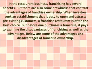 In the restaurant business, franchising has several
benefits. But there are also some drawbacks that contrast
  the advantages of franchise ownership. When investors
  seek an establishment that is easy to open and attracts
pre-existing customers, a franchise restaurant is often the
 best choice. But before one purchases a franchise, it pays
to examine the disadvantages of franchising as well as the
    advantages. Below are some of the advantages and
           disadvantages of franchise ownership.
 