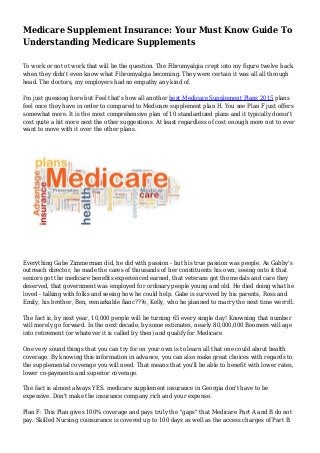 Medicare Supplement Insurance: Your Must Know Guide To
Understanding Medicare Supplements
To work or not ot work that will be the question. The Fibromyalgia crept into my figure twelve back
when they didn't even know what Fibromyalgia becoming. They were certain it was all all through
head. The doctors, my employers had no empathy any kind of.
I'm just guessing here but Feel that's how all another best Medicare Supplement Plans 2015 plans
feel once they have in order to compared to Medicare supplement plan H. You see Plan F just offers
somewhat more. It is the most comprehensive plan of 10 standardized plans and it typically doesn't
cost quite a bit more next the other suggestions. At least regardless of cost enough more not to ever
want to move with it over the other plans.
Everything Gabe Zimmerman did, he did with passion - but his true passion was people. As Gabby's
outreach director, he made the cares of thousands of her constituents his own, seeing onto it that
seniors got the medicare benefits experienced earned, that veterans got the medals and care they
deserved, that government was employed for ordinary people young and old. He died doing what he
loved - talking with folks and seeing how he could help. Gabe is survived by his parents, Ross and
Emily, his brother, Ben, remarkable fianc???e, Kelly, who he planned to marry the next time werrrll.
The fact is, by next year, 10,000 people will be turning 65 every single day! Knowning that number
will merely go forward. In the next decade, by some estimates, nearly 80,000,000 Boomers will age
into retirement (or whatever it is called by then) and qualify for Medicare.
One very sound things that you can try for on your own is to learn all that one could about health
coverage. By knowing this information in advance, you can also make great choices with regards to
the supplemental coverage you will need. That means that you'll be able to benefit with lower rates,
lower co-payments and superior coverage.
The fact is almost always YES. medicare supplement insurance in Georgia don't have to be
expensive. Don't make the insurance company rich and your expense.
Plan F: This Plan gives 100% coverage and pays truly the "gaps" that Medicare Part A and B do not
pay. Skilled Nursing coinsurance is covered up to 100 days as well as the access charges of Part B.
 