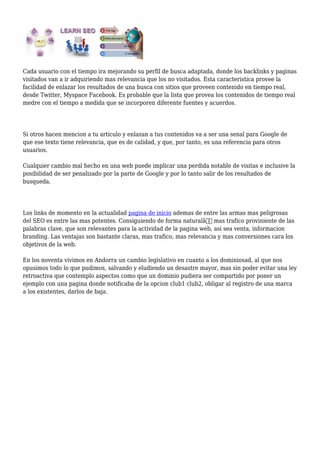 Cada usuario con el tiempo ira mejorando su perfil de busca adaptada, donde los backlinks y paginas
visitados van a ir adquiriendo mas relevancia que los no visitados. Esta caracteristica provee la
facilidad de enlazar los resultados de una busca con sitios que proveen contenido en tiempo real,
desde Twitter, Myspace Facebook. Es probable que la lista que provea los contenidos de tiempo real
medre con el tiempo a medida que se incorporen diferente fuentes y acuerdos.
Si otros hacen mencion a tu articulo y enlazan a tus contenidos va a ser una senal para Google de
que ese texto tiene relevancia, que es de calidad, y que, por tanto, es una referencia para otros
usuarios.
Cualquier cambio mal hecho en una web puede implicar una perdida notable de visitas e inclusive la
posibilidad de ser penalizado por la parte de Google y por lo tanto salir de los resultados de
busqueda.
Los links de momento en la actualidad pagina de inicio ademas de entre las armas mas peligrosas
del SEO es entre las mas potentes. Consiguiendo de forma naturalâ€ mas trafico proviniente de las
palabras clave, que son relevantes para la actividad de la pagina web, asi sea venta, informacion
branding. Las ventajas son bastante claras, mas trafico, mas relevancia y mas conversiones cara los
objetivos de la web.
En los noventa vivimos en Andorra un cambio legislativo en cuanto a los dominiosad, al que nos
opusimos todo lo que pudimos, salvando y eludiendo un desastre mayor, mas sin poder evitar una ley
retroactiva que contemplo aspectos como que un dominio pudiera ser compartido por poner un
ejemplo con una pagina donde notificaba de la opcion club1 club2, obligar al registro de una marca
a los existentes, darlos de baja.
 