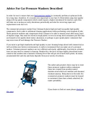 Advice For Car Pressure Washers Described
In order for one to ensure that your best pressure washer is constantly perform at optimum levels
for a long time, therefore, it's crucially very important to you that it's fitted while using best quality
along with top-grade components which could require a higher investment for starters, and often
will help you in saving on costly downtimes periodically and also the recurring repair and
replacement costs due to it.
The commercial pressure washer from Coleman features high-end and top quality high quality
components, that is able to withstand cleaning applications while performing even toughest of jobs.
These pressure washers and compressors from Colman to be able to remain intact after many years
of regular usage, they must be stored in tough plastic or even in strong steel containers just like they
are housed in low-quality sheet metal, aluminum, or perhaps in poor grade plastic containers that
may soon wear off and damage the Pressure Washer.
If you want to get high standards and high quality in your cleaning brings about both commercial as
well as within your factory environments, it really is recommend that you make use of a pressure
washer. Coleman pressure washers are very efficient and sturdy; additionally, they help in a shorter
time you may need to commit to cleaning. Besides this, the force of those highly pressurized water
conserve the washers into a fantastic cleaning force that will get rid of hard stuck grime, oil stains,
accumulated dirt and oily and dusty deposits from your variety of surfaces.
The safest and greatest choice may be to store
these pressure washers within containers
those are created from powder-coated
stainless-steel which are weather and chemical
resistant anyway. Being heavy in the wild, the
commercial pressure washers must be housed
in containers those have wheels attached, for
easier portability.
If you desire to find out more please check out
this page
 