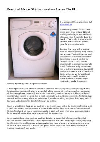 Practical Advice Of Silver washers Across The Uk
It is because of this major reason that
silver washers
are currently popular. In fact, there
are so many types of them different
washing technologies hence different
efficiency when it comes to doing the
laundry. That is why it is important to
discover how to choose a product
great for your requirements.
Knowing how to go with a washing
machine involves putting many factors
into account. The first thing one need
to consider is the amount of laundry
the machine is meant for. Is it for
domestic use or could it be used
commercially to perform laundry with
a fee? The latter usually necessitates
one to pick a large machine that might
easily accommodate a lot of laundry. If
the item is supposed for your home
kitchen only, it might be wise to
consider a sizable one that might
comfortably handle the property
laundry, depending while using household size.
A washing machine is an essential household appliance. This is simply because it greatly provides
help in cutting the task of having to accomplish all the laundry. All one has to perform, depending
while using appliance, is actually pour within the washing medium like water, add soap and then
carefully place in each of the clothes- it can be as simple as that. All that is needed after that is take
them off and hang to dry otherwise, as is inside the modern washing machines, drain away each of
the water and rehearse the drier to totally dry the clothes.
Space is a vital issue. Buying a big machine to get a small space within the house is not logical at all.
A small space would easily make use of a front-loader washer, because so many of them are small.
On the other hand, top loader washers generally require a lot more living area, hence are suitable
for an agent who has quite a large space enough for keeping one.
An person that knows how to pick a machine definitely is aware that efficiency is a thing that
requires a serious consideration. This is especially for an individual intending to laundry frequently.
An efficient model enables someone to complete many loads of laundry at the same time save on
water and. Apart from that, it really is also gentle for the clothes and after drying their texture
(clothes) remains soft and gentle.
 