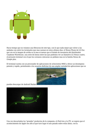 Hacia tiempo que no veiamos una filtracion de este tipo, con lo que nada mejor que volver a las
andadas con entre los terminales que mas suenan en estos ultimos dias: el Nexus Phone de LG Eso
que ves en la imagen de arriba es ni mas ni menos que el listado de inventario del distribuidor
Carphone Warehouse, una serie de lineas entre las que podemos ver un llamativo LG Nexus cuatro,
el presunto terminal con el que los coreanos colocaran un peldano mas en la familia Nexus de
Google plus.
El terminal cuenta con un procesador de aplicaciones de ochocientos MHZ y ofrece un desempeno
potente y rapido, permitiendo a los usuarios disfrutar de una amplia variedad de aplicaciones que se
pueden descargar de Android Market.
Una vez descartados los "grandes" productos de la compania, el iPad tres y la iTV, se espera que el
acontecimiento de Apple sea afin al que tuvo lugar el ano pasado sobre estas datas, con la
 