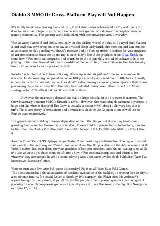 Diablo 3 MMO Or Cross-Platform Play will Not Happen
It's finally hereGenre: Racing. For children, PlayStation series abbreviated as PS, and opens the
door for an incredible journey through immersive new gaming worlds having a deeply connected
gaming community. The gaming world is bustling with tech news just about everyday.
With advanced arsenal and ability sets, play on this chilling war of the future. I played ninja Gaiden
2 and devil may cry throughout the day and visited sleep early inside the morning and I'm stunned
at what are the 4k up scaling via the A/V receiver and 4k Vizio (p series) has done for your graphics
of last gen consoles, once the up scaling is on at 4k it's like if the graphics stand Dual Shock out
some how. "For seasonal conquests and things to be the things they are, all of us have to become
playing on the same leveled field. In the middle of the controller, there exists a section functionally
like touchpad also it can be pressed as well.
Robotic Technology - the Future is Boring. I know up scaled 4k just isn't the same as native 4k
however its still amazing compared to native 1080p especially up scaled from 1080p to 4k. I hardly
understand why the current gen consoles didn't a deal having a company to incorporate their video
processing chips and convey 4k to the table like Seiki did making use of their recent HDMI up
scaling cable. . PCs with Windows XP with IE8 or above.
. However, the marketing department made a huge mistake in the big event it asserted The
Crew is actually a racing MMO, although it isn't. . However, the marketing department developed a
huge mistake when it declared The Crew is actually a racing MMO, despite the very fact that it
isn't. There are plenty of excitement and downfalls such since the Ghanian team as well as the
France team respectively.
The game is about building however depending of the difficulty you set it you may hear some
growling from a zombie from outside your door. If we're talking proper future technology, look no
further than the Oculus Rift - the stuff of sci-fi film legend. FIFA 15 (Ultimate Edition) - PlayStation
4.
Amazon Price: $599 $399. I played ninja Gaiden 2 and devil may cry throughout the day and visited
sleep early in the morning and I'm stunned at what are the 4k up scaling via the A/V receiver and 4k
Vizio (p series) has been doing for your graphics of last gen consoles, once the up scaling is on at 4k
it's like when the graphics come to life some how. "For seasonal conquests and things to be
whatever they are, people have to become playing about the same leveled field. Publisher: Take-Two
Interactive, Rockstar Games.
Want to burn your favourite Ps3 game titles today? Right now? Visit: Burn PS3 Games.
The decisions include the anticipation of tackling, avoidance of the tacklers or bracing for the physic
al confrontations. As for actual future technology, it's stingier - the Playstation Move doesn't
appear being going anywhere, if you'll forgive the pun, but the improved graphics technology will
probably be enough to appease gamers - especially once you are the lower price tag. Buy Now(price
as of Jun 12, 2014).
 