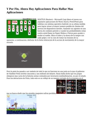 Y Por Fin, Ahora Hay Aplicaciones Para Hallar Mas
Aplicaciones
SEATTLE (Reuters) - Microsoft Corp libero el jueves sus
populares aplicaciones de Word, Excel y PowerPoint para
tabletas con sistema operativo Android, en su ultima medida
para lograr atraer al mayor numero posible de clientes del
servicio de dispositivos moviles. Aumente sus agentes en una
fuerza de combate potente y cuando las probabilidades estan
contra usted llame en Negro Widow y Falcon para ayudar a
mudar el rumbo. Mira el sudor y la mosca de la sangre con
cada golpe y ver la cara de tomar las lesiones de su
oponente; a continuacion, disfrutar de la lenta reiteracion de la accion de movimiento de tu mayor
nocauts.
Pero la pista ha pasado a ser simbolo de todo lo que no funciono en una justa en la que el gobierno
de Vladimir Putin invirtio cincuenta y uno millones de dolares. Rusia habia dicho que los juegos
olimpicos mas caros de la historia serian costeados por inversores multimillonarios, no por el estado.
Para los detractores de Putin, todo esto es un reflejo de un manejo corrupto de la economia en el
que se busca eludir que los grandes magnates sufran perdidas.
 