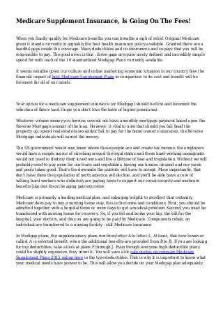 Medicare Supplement Insurance, Is Going On The Fees!
When you finally qualify for Medicare benefits you can breathe a sigh of relief. Original Medicare
given it stands currently is arguably the best health insurance policy available. Granted there are a
handful gaps inside the coverage. Many deductibles and co-insurances and co-pays that you will be
responsible to pay. The good news is this : these gaps are quite nicely defined and incredibly simple
spend for with each of the 10 standardized Medigap Plans currently available.
It seems sensible given our culture and online marketing economic situation in our country how the
financial impact of best Medicare Supplement Plans in comparison to its cost and benefit will be
foremost for all of our minds.
Your option for a medicare supplement insurance (or Medigap) should be first and foremost the
selection of flavor (and I hope you don't love the taste of higher premiums).
Whatever volume money you borrow, several not have a monthly mortgage payment based upon the
Reverse Mortgage amount of the loan. However, it vital to note that should you fail head the
property up, spend real estate taxes and/or fail to pay for the home owner's insurance, the Reverse
Mortgage individuals will cancel the money.
The US government would now know where these people are and create tax income, the employers
would have a simple source of checking around the legal status and these hard-working immigrants
would not need to destroy their loved ones and live a lifetime of fear and trepidation. Without we will
probably need to pay more for our fruits and vegetables, having our houses cleaned and our yards
and pools taken good. That's the downside the patriots will have to accept. More importantly, that
don't have them the population of north america will decline, and you'll be able have a core of
willing, hard workers who definitely are paying taxes to support our social security and medicare
benefits like rest from the aging patriots retire.
Medicare is primarily a leading medical plan, and salvaging helpful to recollect that certainty.
Medicare does pay to buy a nursing home stay, this is the terms and conditions. First, you should be
admitted together with a hospital three or more days to get a medical problem. Second, you must be
transferred with nursing home for recovery. So, if you fell and broke your hip, the bill for the
hospital, your doctors, and thus on are going to be paid by Medicare. Components rehab, an
individual are transferred to a nursing facility - still Medicare insurance.
In Medigap plans, the supplementary plans run from letter A to letter L. At least, that how however
called. A is selected benefit, when the additional benefits are provided from B to B. If you are looking
for top deductibles, take a look at plans F through J. Even though everyone high deductible plans
could be slightly expensive, they count it. You will save a lot rate quotes on compare Medicare
Supplement Plans 2015 online here in the type deductibles. That is why it is important to know what
your medical needs have proven to be. This will allow you decide on your Medigap plan adequately.
 