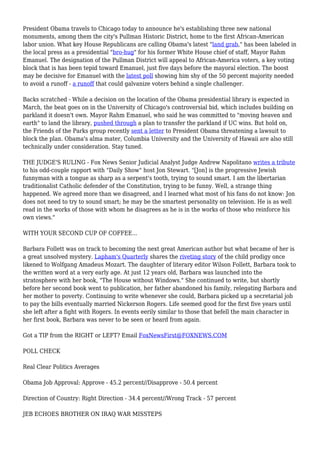 President Obama travels to Chicago today to announce he's establishing three new national
monuments, among them the city's Pullman Historic District, home to the first African-American
labor union. What key House Republicans are calling Obama's latest "land grab," has been labeled in
the local press as a presidential "bro-hug" for his former White House chief of staff, Mayor Rahm
Emanuel. The designation of the Pullman District will appeal to African-America voters, a key voting
block that is has been tepid toward Emanuel, just five days before the mayoral election. The boost
may be decisive for Emanuel with the latest poll showing him shy of the 50 percent majority needed
to avoid a runoff - a runoff that could galvanize voters behind a single challenger.
Backs scratched - While a decision on the location of the Obama presidential library is expected in
March, the beat goes on in the University of Chicago's controversial bid, which includes building on
parkland it doesn't own. Mayor Rahm Emanuel, who said he was committed to "moving heaven and
earth" to land the library, pushed through a plan to transfer the parkland if UC wins. But hold on,
the Friends of the Parks group recently sent a letter to President Obama threatening a lawsuit to
block the plan. Obama's alma mater, Columbia University and the University of Hawaii are also still
technically under consideration. Stay tuned.
THE JUDGE'S RULING - Fox News Senior Judicial Analyst Judge Andrew Napolitano writes a tribute
to his odd-couple rapport with "Daily Show" host Jon Stewart. "[Jon] is the progressive Jewish
funnyman with a tongue as sharp as a serpent's tooth, trying to sound smart. I am the libertarian
traditionalist Catholic defender of the Constitution, trying to be funny. Well, a strange thing
happened. We agreed more than we disagreed, and I learned what most of his fans do not know: Jon
does not need to try to sound smart; he may be the smartest personality on television. He is as well
read in the works of those with whom he disagrees as he is in the works of those who reinforce his
own views."
WITH YOUR SECOND CUP OF COFFEE...
Barbara Follett was on track to becoming the next great American author but what became of her is
a great unsolved mystery. Lapham's Quarterly shares the riveting story of the child prodigy once
likened to Wolfgang Amadeus Mozart. The daughter of literary editor Wilson Follett, Barbara took to
the written word at a very early age. At just 12 years old, Barbara was launched into the
stratosphere with her book, "The House without Windows." She continued to write, but shortly
before her second book went to publication, her father abandoned his family, relegating Barbara and
her mother to poverty. Continuing to write whenever she could, Barbara picked up a secretarial job
to pay the bills eventually married Nickerson Rogers. Life seemed good for the first five years until
she left after a fight with Rogers. In events eerily similar to those that befell the main character in
her first book, Barbara was never to be seen or heard from again.
Got a TIP from the RIGHT or LEFT? Email FoxNewsFirst@FOXNEWS.COM
POLL CHECK
Real Clear Politics Averages
Obama Job Approval: Approve - 45.2 percent//Disapprove - 50.4 percent
Direction of Country: Right Direction - 34.4 percent//Wrong Track - 57 percent
JEB ECHOES BROTHER ON IRAQ WAR MISSTEPS
 