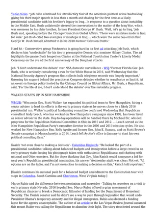 Yahoo News: "Jeb Bush continued his introductory tour of the American political scene Wednesday,
giving his third major speech in less than a month and dealing for the first time as a likely
presidential candidate with his brother's legacy in Iraq...In response to a question about instability
in the Middle East, Bush unilaterally steered the conversation to the matter of the Iraq War, which
was overseen by his older brother, former President George W. Bush. 'Well, let's go to Iraq,' Jeb
Bush said, speaking before the Chicago Council on Global Affairs. 'There were mistakes made in Iraq
for sure.' Jeb Bush cited two examples of missteps in Iraq ... which were the same two errors that
George W. Bush himself admitted to in his 2010 memoir 'Decision Points.'
Hard hit - Conservative group ForAmerica is going hard in its first ad attacking Jeb Bush, which
declares him "unelectable" for his ties to presumptive Democratic nominee Hillary Clinton. The ad
highlights the praise Bush heaped on Clinton at the National Constitution Center's Liberty Medal
Ceremony on the eve of the first anniversary of the Benghazi attacks.
Jeb: 'I don't understand the debate' over NSA domestic surveillance - WSJ:"Former Florida Gov. Jeb
Bush, who is seriously considering a run for the White House in 2016, said Wednesday that the
National Security Agency's program that collects bulk telephone records was 'hugely important,'
throwing his support behind the practice as Congress debates whether to reauthorize or limit it. At
an event on foreign policy hosted by the Chicago Council on Global Affairs, Mr. Bush, a Republican,
said, 'For the life of me, I don't understand the debate' over the metadata program.
WALKER STAFFS UP IN NEW HAMPSHIRE
WMUR: "Wisconsin Gov. Scott Walker has expanded his political team to New Hampshire, hiring a
senior adviser to lead his efforts in the early primary state as he moves closer to a likely 2016
presidential run. Walker's political fundraising committee confirmed Wednesday that Republican
consultant Andy Leach, who has worked on New Hampshire campaigns since 1992, has been hired
as senior adviser in the state. Day-to-day-operations will be handled there by Michael Bir, who led
programs for the Republican National Committee in Ohio in 2010 and 2012. ... Leach served as the
New Hampshire Republican Party's executive director in the 2006 and 2010 election cycles. He also
worked for New Hampshire Sen. Kelly Ayotte and former Sen. John E. Sununu, and on Scott Brown's
Senate campaign in Massachusetts in 2014. Leach left Ayotte's office in January to start his own
political consulting firm."
Kasich 'not even close to making a decision' - Columbus Dispatch: "He looked the part of a
presidential candidate: talking about balanced budgets and immigration before a large crowd in an
early-primary state; having his photograph taken with enthusiastic Republicans; and chatting with
national and Ohio reporters. But for those thinking that Gov. John Kasich would announce a bid for
next year's Republican presidential nomination, his answer Wednesday night was clear: Not yet. 'All
options are on the table, and I'm not even close to making a decision on this,' Kasich told reporters."
[Kasich continues his national push for a balanced budget amendment to the Constitution tour with
stops in Columbia, South Carolina and Charleston, West Virginia today.]
Marco Rubio and the difference between pessimism and surrender - Talking to reporters on a visit to
early primary state Nevada, 2016 hopeful Sen. Marco Rubio offered a grim assessment of
Republican chances to break a Democratic filibuster of funding for the Department of Homeland
Security. The Florida senator said he didn't see a way to push through legislation that would undo
President Obama's temporary amnesty and for illegal immigrants. Rubio also deemed a funding
lapse for the agency unacceptable. The author of an article in the Las Vegas Review-Journal assumed
this meant Rubio was calling for Republicans to abandon their fight. The story ricocheted around the
 