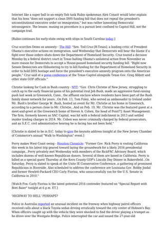 Internet like a super ball in an empty fish tank Rubio spokesman Alex Conant would later explain
that his boss "does not support a clean DHS funding bill that does not repeal the president's
unconstitutional executive order on immigration," but was rather lamenting Democratic
intransigence. The lesson: musing on procedure is a pursuit best confined to Capitol Hill, not the
campaign trail.
[Rubio continues his early-state swing with stops in South Carolina today.]
Cruz scorches Dems on amnesty - The Hill: "Sen. Ted Cruz [R-Texas], a leading critic of President
Obama's executive actions on immigration, said Wednesday that Democrats will bear the blame if a
fight over those orders shuts down the Department of Homeland Security. Cruz touted a decision
Monday by a federal district court in Texas halting Obama's unilateral action from November as
more reason for Democrats to accept a House-passed homeland security funding bill. "Right now
Senate Democrats are filibustering to try to kill funding for the Department of Homeland Security in
order to hold DHS hostage and force the president's executive amnesty program onto the American
people," Cruz said at a press conference at the Texas Capitol alongside Texas Gov. Greg Abbott and
other state GOP officials."
Christie looking for Cash in Bush country - NYT: "Gov. Chris Christie of New Jersey, struggling to
catch up to the early financial gains of his potential rival Jeb Bush, made an aggressive fund-raising
push last week in Greenwich, Conn., the affluent enclave where residents have been part of the Bush
family donor network for years...On Feb. 13, Tom Foley, who served as ambassador to Ireland under
Mr. Bush's brother George W. Bush, hosted an event for Mr. Christie at his home in Greenwich,
according to a person close to Mr. Christie...And on Feb. 10, Mr. Christie was the featured guest at a
meet-and-greet at the Greenwich home of Steven A. Cohen, the head of Point72 Asset Management.
The firm, formerly known as SAC Capital, was hit with a federal indictment in 2013 and settled
insider trading charges in 2014. Mr. Cohen was never criminally charged by federal prosecutors,
and an S.E.C. civil administrative hearing he is facing has not been held."
[Christie is slated to be in D.C. today to give the keynote address tonight at the New Jersey Chamber
of Commerce's annual "Walk to Washington" event.]
Perry makes West Coast swing - Houston Chronicle: "Former Gov. Rick Perry is visiting California
this week in his latest trip geared toward laying the groundwork for a likely 2016 presidential
campaign...Perry privately met Wednesday with members of the RickPAC Advisory Board, which
includes dozens of well-known Republican donors. Several of them are based in California. Perry is
billed as a special guest Thursday at the Kern County GOP's Lincoln Day Dinner in Bakersfield...On
Saturday, Perry is slated to speak at the Unite IE Conservative Conference, a gathering of prominent
Republicans in Riverside. Also scheduled to address the conference are Louisiana Gov. Bobby Jindal
and former Hewlett-Packard CEO Carly Fiorina, who unsuccessfully ran for the U.S. Senate in
California in 2010."
[Watch Fox: Carly Fiorina is the latest potential 2016 contender featured on "Special Report with
Bret Baier" tonight at 6 p.m. ET.]
'HIGHWAY TO HELL' PERHAPS?
Police in Australia reported an unusual incident on the freeway when highway patrol officers
received calls about a black Toyota sedan driving erratically toward the city center of Hobson's Bay.
When officers caught up with the vehicle they were shocked to find the driver playing a trumpet as
he drove over the Westgate Bridge. Police intercepted the car and issued the 27-year-old
 