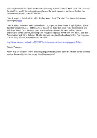 Portarlington man with a $354 fine for careless driving. Senior Constable Adam West said, "Highway
Patrol officers would like to thank the members of the public who reported the incident as they
believe they stopped a potential accident."
Chris Stirewalt is digital politics editor for Fox News. Want FOX News First in your inbox every
day? Sign up here.
Chris Stirewalt joined Fox News Channel (FNC) in July of 2010 and serves as digital politics editor
based in Washington, D.C. Additionally, he authors the daily "Fox News First" political news note
and hosts "Power Play," a feature video series, on FoxNews.com. Stirewalt makes frequent
appearances on the network, including "The Kelly File," "Special Report with Bret Baier," and "Fox
News Sunday with Chris Wallace." He also provides expert political analysis for Fox News coverage
of state, congressional and presidential elections.
http://www.foxnews.com/politics/2015/02/19/clinton-cash-machine-causing-woes-for-hillary/
Closing Thoughts:
As you may see the news source above says regulators are able to crack the whip on payday advance
lenders. I am wondering what you're thoughts are on this?
 