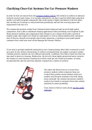 Clarifying Clear-Cut Systems For Car Pressure Washers
In order for that you ensure that your pressure washer reviews will continue to perform at optimum
levels for several years, hence, it is crucially essential for you that it must be fitted while using best
quality is actually top-grade components that could require a higher investment in the first place,
and can help you in saving on costly downtimes periodically and also the recurring repair and
replacement costs due to it.
The commercial pressure washer from Coleman features high-end and top notch high quality
components, that is able to withstand cleaning applications while performing even toughest of jobs.
These pressure washers and compressors from Colman so as to remain intact after a period of
regular usage, they ought to be stored in tough plastic or even in strong stainless-steel containers
since if they are housed in low-quality sheet metal, aluminum, or perhaps in poor grade plastic
containers that could soon wear off and damage the Pressure Washer.
If you want to get high standards and quality in your cleaning brings about both commercial as well
as as part of your factory environments, it really is recommend that you employ a pressure washer.
Coleman pressure washers are very efficient and sturdy; in addition, they help in much less time you
may need to devote to cleaning. Besides this, the force for these highly pressurized water conserve
the washers to some fantastic cleaning force which could get rid of hard stuck grime, oil stains,
accumulated dirt and oily and dusty deposits coming from a variety of surfaces.
The safest and finest choice is to store these
pressure washers within containers those are
created from powder-coated stainless which are
weather and chemical resistant in the wild. Being
heavy naturally, the commercial pressure washers
needs to be housed in containers those have wheels
attached, for easier portability.
If you desire to find out more please see this useful
reference
 