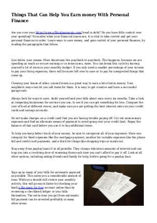 Things That Can Help You Earn money With Personal
Finance
Are you over your https://www.officialpayments.com/ head in debt? Do you have little control over
your spending? No matter what your financial issues are, it is vital to take control and get your
personal finances in order. Learn ways to save money, and gain control of your personal finances, by
reading the paragraphs that follow.
Live below your means. Most Americans live paycheck to paycheck. This happens, because we are
spending as much as we are earning or in some cases, more. You can break this cycle by leaving
yourself a lot of room in your monthly budget. If you only need a smaller percentage of your income
to pay your living expenses, there will be more left over to save or to pay for unexpected things that
come up.
Clearing your house of older, unused items is a great way to earn a bit of extra money. Your
neighbors may even let you sell items for them. It is easy to get creative and have a successful
garage sale.
Always look for ways to save. Audit yourself and your bills about once every six months. Take a look
at competing businesses for services you use, to see if you can get something for less. Compare the
cost of food at different stores, and make sure you are getting the best interest rates on your credit
cards and savings accounts.
Do not make charges on a credit card that you are having trouble paying off. Cut out unnecessary
expenses and find an alternate means of payment to avoid going over your credit limit. Repay the
balance of that card before you use it to buy additional items.
To help you keep better track of your money, be sure to categorize all of your expenses. Have one
category for fixed expenses like the mortgage payment, another for variable expenses like the phone
bill and credit card payments, and a third for things like shopping trips or meals out.
Stay away from payday loans if at all possible. They charge ridiculous amounts of interest and can
trap you into a revolving door of renewing them each time you can't afford to pay it off. Look at all
other options, including asking friends and family for help, before going for a payday loan.
Sign up as many of your bills for automatic payment
as possible. This saves you a considerable amount of
time. While you should still review your monthly
activity, this will go much faster by checking your
bank e file taxes for free account online than by
reviewing a checkbook ledger or your bills
themselves. The extra time you get from automatic
bill payment can be invested profitably in many
other areas.
 