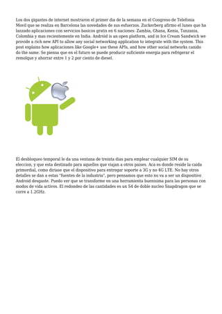 Los dos gigantes de internet mostraron el primer dia de la semana en el Congreso de Telefonia
Movil que se realiza en Barcelona las novedades de sus esfuerzos. Zuckerberg afirmo el lunes que ha
lanzado aplicaciones con servicios basicos gratis en 6 naciones: Zambia, Ghana, Kenia, Tanzania,
Colombia y mas recientemente en India. Android is an open platform, and in Ice Cream Sandwich we
provide a rich new API to allow any social networking application to integrate with the system. This
post explains how aplicaciones like Google+ use these APIs, and how other social networks canido
do the same. Se piensa que en el futuro se puede producir suficiente energia para refrigerar el
remolque y ahorrar entre 1 y 2 por ciento de diesel.
El desbloqueo temporal le da una ventana de treinta dias para emplear cualquier SIM de su
eleccion, y que esta destinado para aquellos que viajan a otros paises. Aca es donde reside la caida
primordial, como diriase que el dispositivo para entregar soporte a 3G y no 4G LTE. No hay otros
detalles se dan a estas "fuentes de la industria", pero pensamos que esto no va a ser un dispositivo
Android desgaste. Puedo ver que se transforme en una herramienta buenisima para las personas con
modos de vida activos. El redondeo de las cantidades es un S4 de doble nucleo Snapdragon que se
corre a 1.2GHz.
 