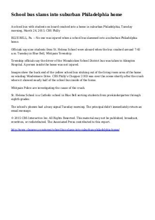 School bus slams into suburban Philadelphia home
A school bus with students on board crashed into a home in suburban Philadelphia, Tuesday
morning, March 24, 2015. CBS Philly
BLUE BELL, Pa. -- No one was injured when a school bus slammed into a suburban Philadelphia
home.
Officials say nine students from St. Helena School were aboard when the bus crashed around 7:45
a.m. Tuesday in Blue Bell, Whitpain Township.
Township officials say the driver of the Wissahickon School District bus was taken to Abington
Hospital. A person inside the home was not injured.
Images show the back end of the yellow school bus sticking out of the living room area of the home
on winding Windermere Drive. CBS Philly's Chopper 3 HD was over the scene shortly after the crash
where it showed nearly half of the school bus inside of the home.
Whitpain Police are investigating the cause of the crash.
St. Helena School is a Catholic school in Blue Bell serving students from pre-kindergarten through
eighth grades.
The school's phones had a busy signal Tuesday morning. The principal didn't immediately return an
email message.
© 2015 CBS Interactive Inc. All Rights Reserved. This material may not be published, broadcast,
rewritten, or redistributed. The Associated Press contributed to this report.
http://www.cbsnews.com/news/school-bus-slams-into-suburban-philadelphia-home/
 