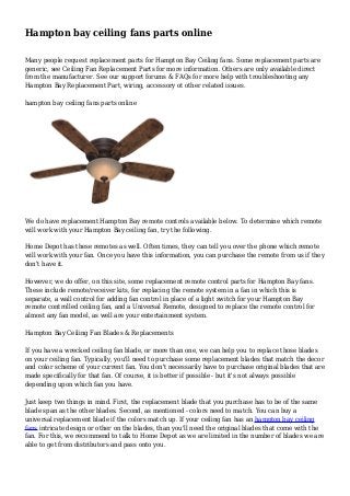 Hampton bay ceiling fans parts online
Many people request replacement parts for Hampton Bay Ceiling fans. Some replacement parts are
generic, see Ceiling Fan Replacement Parts for more information. Others are only available direct
from the manufacturer. See our support forums & FAQs for more help with troubleshooting any
Hampton Bay Replacement Part, wiring, accessory ot other related issues.
hampton bay ceiling fans parts online
We do have replacement Hampton Bay remote controls available below. To determine which remote
will work with your Hampton Bay ceiling fan, try the following.
Home Depot has these remotes as well. Often times, they can tell you over the phone which remote
will work with your fan. Once you have this information, you can purchase the remote from us if they
don't have it.
However, we do offer, on this site, some replacement remote control parts for Hampton Bay fans.
These include remote/receiver kits, for replacing the remote system in a fan in which this is
separate, a wall control for adding fan control in place of a light switch for your Hampton Bay
remote controlled ceiling fan, and a Universal Remote, designed to replace the remote control for
almost any fan model, as well are your entertainment system.
Hampton Bay Ceiling Fan Blades & Replacements
If you have a wrecked ceiling fan blade, or more than one, we can help you to replace those blades
on your ceiling fan. Typically, you'll need to purchase some replacement blades that match the decor
and color scheme of your current fan. You don't necessarily have to purchase original blades that are
made specifically for that fan. Of course, it is better if possible - but it's not always possible
depending upon which fan you have.
Just keep two things in mind. First, the replacement blade that you purchase has to be of the same
blade span as the other blades. Second, as mentioned - colors need to match. You can buy a
universal replacement blade if the colors match up. If your ceiling fan has an hampton bay ceiling
fans intricate design or other on the blades, than you'll need the original blades that come with the
fan. For this, we recommend to talk to Home Depot as we are limited in the number of blades we are
able to get from distributors and pass onto you.
 