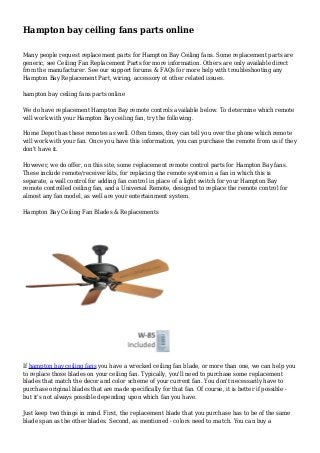 Hampton bay ceiling fans parts online
Many people request replacement parts for Hampton Bay Ceiling fans. Some replacement parts are
generic, see Ceiling Fan Replacement Parts for more information. Others are only available direct
from the manufacturer. See our support forums & FAQs for more help with troubleshooting any
Hampton Bay Replacement Part, wiring, accessory ot other related issues.
hampton bay ceiling fans parts online
We do have replacement Hampton Bay remote controls available below. To determine which remote
will work with your Hampton Bay ceiling fan, try the following.
Home Depot has these remotes as well. Often times, they can tell you over the phone which remote
will work with your fan. Once you have this information, you can purchase the remote from us if they
don't have it.
However, we do offer, on this site, some replacement remote control parts for Hampton Bay fans.
These include remote/receiver kits, for replacing the remote system in a fan in which this is
separate, a wall control for adding fan control in place of a light switch for your Hampton Bay
remote controlled ceiling fan, and a Universal Remote, designed to replace the remote control for
almost any fan model, as well are your entertainment system.
Hampton Bay Ceiling Fan Blades & Replacements
If hampton bay ceiling fans you have a wrecked ceiling fan blade, or more than one, we can help you
to replace those blades on your ceiling fan. Typically, you'll need to purchase some replacement
blades that match the decor and color scheme of your current fan. You don't necessarily have to
purchase original blades that are made specifically for that fan. Of course, it is better if possible -
but it's not always possible depending upon which fan you have.
Just keep two things in mind. First, the replacement blade that you purchase has to be of the same
blade span as the other blades. Second, as mentioned - colors need to match. You can buy a
 