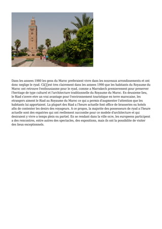 Dans les annees 1980 les gens du Maroc preferaient vivre dans les nouveaux arrondissements et ont
donc neglige le ryad. Câ€™est tres clairement dans les annees 1990 que les habitants du Royaume du
Maroc ont retrouve l'enthousiasme pour le ryad, comme a Marrakech premierement pour preserver
l'heritage de type culturel et l'architecture traditionnelle du Royaume du Maroc. En deuxieme lieu,
le Riad s'avere etre un vrai avantage pour l'environnement touristique en terre marocaine, les
etrangers aiment le Riad au Royaume du Maroc ce qui a permis d'augmenter l'attention que les
habitants lui apportaient. La plupart des Riad a l'heure actuelle font office de brasseries ou hotels
afin de contenter les desirs des voyageurs. A ce propos, la majorite des possesseurs de ryad a l'heure
actuelle sont des expatries qui ont reellement succombe pour ce modele d'architecture et qui
desiraient y vivre a temps plein ou partiel. En se rendant dans la ville ocre, les europeens participent
a des rencontres, entre autres des spectacles, des expositions, mais ils ont la possibilite de visiter
des lieux exceptionnels.
 