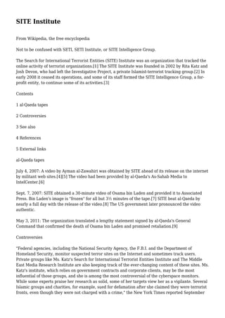 SITE Institute
From Wikipedia, the free encyclopedia
Not to be confused with SETI, SETI Institute, or SITE Intelligence Group.
The Search for International Terrorist Entities (SITE) Institute was an organization that tracked the
online activity of terrorist organizations.[1] The SITE Institute was founded in 2002 by Rita Katz and
Josh Devon, who had left the Investigative Project, a private Islamist-terrorist tracking group.[2] In
early 2008 it ceased its operations, and some of its staff formed the SITE Intelligence Group, a for-
profit entity, to continue some of its activities.[3]
Contents
1 al-Qaeda tapes
2 Controversies
3 See also
4 References
5 External links
al-Qaeda tapes
July 4, 2007: A video by Ayman al-Zawahiri was obtained by SITE ahead of its release on the internet
by militant web sites.[4][5] The video had been provided by al-Qaeda's As-Sahab Media to
IntelCenter.[6]
Sept. 7, 2007: SITE obtained a 30-minute video of Osama bin Laden and provided it to Associated
Press. Bin Laden's image is "frozen" for all but 3½ minutes of the tape.[7] SITE beat al-Qaeda by
nearly a full day with the release of the video.[8] The US government later pronounced the video
authentic.
May 3, 2011: The organization translated a lengthy statement signed by al-Qaeda's General
Command that confirmed the death of Osama bin Laden and promised retaliation.[9]
Controversies
"Federal agencies, including the National Security Agency, the F.B.I. and the Department of
Homeland Security, monitor suspected terror sites on the Internet and sometimes track users.
Private groups like Ms. Katz's Search for International Terrorist Entities Institute and The Middle
East Media Research Institute are also keeping track of the ever-changing content of these sites. Ms.
Katz's institute, which relies on government contracts and corporate clients, may be the most
influential of those groups, and she is among the most controversial of the cyberspace monitors.
While some experts praise her research as solid, some of her targets view her as a vigilante. Several
Islamic groups and charities, for example, sued for defamation after she claimed they were terrorist
fronts, even though they were not charged with a crime," the New York Times reported September
 