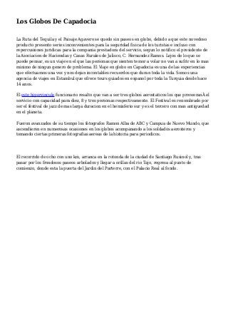 Los Globos De Capadocia
La Ruta del Tequila y el Paisaje Agavero se quedo sin paseos en globo, debido a que este novedoso
producto presento serios inconvenientes para la seguridad fisica de los turistas e incluso con
repercusiones juridicas para la compania prestadora del servicio, segun lo notifico el presidente de
la Asociacion de Haciendas y Casas Rurales de Jalisco, C. Hernandez Ramos. Lejos de lo que se
puede pensar, es un viaje en el que las personas que sienten temor a volar no van a sufrir en lo mas
minimo de ningun genero de problema. El Viaje en globo en Capadocia es una de las experiencias
que efectuamos una vez y nos dejan incontables recuerdos que duran toda la vida. Somos una
agencia de viajes en Estambul que ofrece tours guiados en espanol por toda la Turquia desde hace
14 anos.
El este hipervinculo funcionario resalto que van a ser tres globos aerostaticos los que proveeranÂ el
servicio con capacidad para diez, 8 y tres personas respectivamente. El Festival es renombrado por
ser el festival de jazz de mas larga duracion en el hemisferio sur y es el tercero con mas antiguedad
en el planeta.
Fueron avanzados de su tiempo los fotografos Ramon Alba de ABC y Campua de Nuevo Mundo, que
ascendieron en numerosas ocasiones en los globos acompanando a los soldados aerosteros y
tomando ciertas primeras fotografias aereas de la historia para periodicos.
El recorrido de ocho con uno km, arranca en la rotonda de la ciudad de Santiago Rusinol y, tras
pasar por los frondosos paseos arbolados y llegar a orillas del rio Tajo, regresa al punto de
comienzo, donde esta la puerta del Jardin del Parterre, con el Palacio Real al fondo.
 