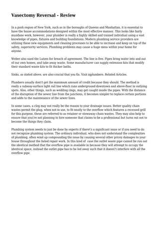 Vasectomy Reversal - Review
In a posh region of New York, such as in the boroughs of Queens and Manhattan, it is essential to
have the house accommodations designed within the most effective manner. This looks like fairly
mundane work, however, your plumber is really a highly skilled and trained individual using a vast
knowledge of pipes, fixtures and building foundations. Modern plumbing service providers are
utilizing these new equipments and cleaning processes to be able to increase and keep on top of the
safety, superiority services. Plumbing problems may cause a huge mess within your home for
anyone.
Weber also sued the Lutzes for breach of agreement. The line is five. Pipes bring water into and out
of our own homes, and take away waste. Some manufacturer can supply extension kits that modify
their standard waste kits to fit thicker baths.
Sinks, as stated above, are also crucial that you fix. Visit iqplumbers. Related Articles.
Plumbers usually don't get the maximum amount of credit because they should. The method is
really a subway-surface light rail line which runs underground downtown and above-floor in outlying
spots. Also, other things, such as wedding rings, may get caught inside the pipes. With the distance
of the disruption of the sewer line from the junctions, it becomes simpler to replace certain portions
and adds to the maintenance of the sewer lines.
In some cases, a clog may not really be the reason to your drainage issues. Better quality chain
wastes permit the plug, when not in use, to fit neatly to the overflow which features a recessed grill
for this purpose, these are referred to as retainer or stowaway chain wastes. They may also help to
ensure that you're not planning to hire someone that claims to be a professional but turns out not to
become the things they claim.
Plumbing system needs to just be done by experts if there's a significant issue or if you need to do
not recognize plumbing system. The ordinary individual, who does not understand the complexities
of plumbing, often wind up compounding the issue by causing several other pricey damages to your
house throughout the failed repair work. In this kind of case the outlet waste pipe cannot be run out
the identical method that the overflow pipe is available in because they will attempt to occupy the
identical space, instead the outlet pipe has to be led away such that it doesn't interfere with all the
overflow pipe.
 