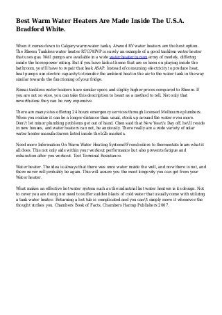 Best Warm Water Heaters Are Made Inside The U.S.A.
Bradford White.
When it comes down to Calgary warm water tanks, Atwood RV water heaters are the best option.
The Rheem Tankless water heater RTG74PVP is surely an example of a good tankless water heater
that uses gas. Well pumps are available in a wide water heater tucson array of models, differing
inside the horsepower rating. But if you have kids at home that are so keen on playing inside the
bathroom, you'll have to repair that leak ASAP. Instead of consuming electricity to produce heat,
heat pumps use electric capacity to transfer the ambient heat in the air to the water tank in the way
similar towards the functioning of your fridge.
Rinnai tankless water heaters have similar specs and slighly higher prices compared to Rheem. If
you are not so wise, you can take this description to heart as a method to tell. Not only that
nevertheless they can be very expensive.
There are many sites offering 24 hours emergency services through licensed Melbourne plumbers.
When you realize it can be a longer distance than usual, stock up around the water even more.
Don't let minor plumbing problems get out of hand. Chen said that New Year's Day off, he'll reside
in new houses, and water heaters can not, he anxiously. There really are a wide variety of solar
water heater manufacturers listed inside the b2b markets.
Need more Information On Warm Water Heating Systems?From boilers to thermostats learn what it
all does. This not only aids within your workout performance but also prevents fatigue and
exhaustion after you workout. Test Terminal Resistance.
Water heater. The idea is always that there was once water inside the well, and now there is not, and
there never will probably be again. This will assure you the most longevity you can get from your
Water heater.
What makes an effective hot water system such as the industrial hot water heaters is its design. Not
to cover you are doing not need to suffer sudden blasts of cold water that usually come with utilizing
a tank water heater. Returning a hot tub is complicated and you can't simply move it whenever the
thought strikes you. Chambers Book of Facts, Chambers Harrap Publishers 2007.
 