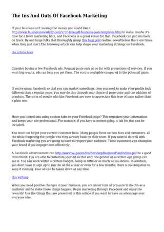 The Ins And Outs Of Facebook Marketing
If your business isn't making the money you would like it
http://www.businessnewsdaily.com/5720-free-pdf-business-plan-templates.html to make, maybe it's
time for a fresh marketing blitz, and Facebook is a great venue for that. Facebook can put you back
on track. By and large folks that thoroughly grasp this blog post realize, nevertheless there are times
when they just don't.The following article can help shape your marketing strategy on Facebook.
the article here
Consider buying a few Facebook ads. Regular posts only go so far with promotions of services. If you
want big results, ads can help you get them. The cost is negligible compared to the potential gains.
If you're using Facebook so that you can market something, then you need to make your profile look
different than a regular page. You may do this through your choice of page color and the addition of
graphics. The sorts of people who like Facebook are sure to appreciate this type of page rather than
a plain one.
Have you looked into using custom tabs on your Facebook page? This organizes your information
and keeps your site professional. For instance, if you have a contest going, a tab for that can be
included.
You must not forget your current customer base. Many people focus on new fans and customers, all
the while forgetting the people who they already have on their team. If you want to do well with
Facebook marketing you are going to have to respect your audience. These customers can champion
your brand if you engage them effectively.
A Facebook advertisement can http://www.va.gov/osdbu/docs/vepBusinessPlanOutline.pdf be a good
investment. You are able to customize your ad so that only one gender or a certain age group can
see it. You can work within a certain budget, doing as little or as much as you desire. In addition,
you don't have to sign up to run the ad for a year or even for a few months; there is no obligation to
keep it running. Your ad can be taken down at any time.
this writeup
When you need positive changes in your business, you are under tons of pressure to do this as a
marketer and to make those things happen. Begin marketing through Facebook and enjoy the
rewards! Use the things that are presented in this article if you want to have an advantage over
everyone else.
 