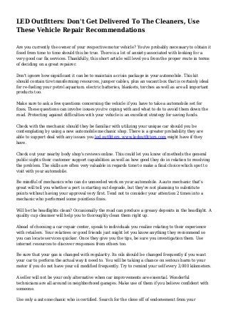 LED Outfitters: Don't Get Delivered To The Cleaners, Use
These Vehicle Repair Recommendations
Are you currently the owner of your respective motor vehicle? You've probably necessary to obtain it
fixed from time to time should this be true. There is a lot of anxiety associated with looking for a
very good car fix services. Thankfully, this short article will level you from the proper route in terms
of deciding on a great repairer.
Don't ignore how significant it can be to maintain a crisis package in your automobile. This kit
should contain tire transforming resources, jumper cables, plus an vacant box that is certainly ideal
for re-fueling your petrol aquarium. electric batteries, blankets, torches as well as are all important
products too.
Make sure to ask a few questions concerning the vehicle if you have to take a automobile set for
fixes. These questions can involve issues you're coping with and what to do to avoid them down the
road. Protecting against difficulties with your vehicle is an excellent strategy for saving funds.
Check with the mechanic should they be familiar with utilizing your unique car should you be
contemplating by using a new automobile mechanic shop. There is a greater probability they are
able to support deal with any issues you led outfitters, www.ledoutfitters.com might have if they
have.
Check out your nearby body shop's reviews online. This could let you know of methods the general
public sights their customer support capabilities as well as how good they do in relation to resolving
the problem. The skills are often very valuable in regards time to make a final choice which spot to
visit with your automobile.
Be mindful of mechanics who can do unneeded work on your automobile. A auto mechanic that's
great will tell you whether a pert is starting out degrade, but they're not planning to substitute
points without having your approval very first. Tend not to consider your attention 2 times into a
mechanic who performed some pointless fixes.
Will be the headlights clean? Occasionally the road can produce a greasy deposits in the headlight. A
quality cup cleanser will help you to thoroughly clean them right up.
Ahead of choosing a car repair center, speak to individuals you realize relating to their experience
with retailers. Your relatives or good friends just might let you know anything they recommend so
you can locate services quicker. Once they give you the tips, be sure you investigation them. Use
internet resources to discover responses from others too.
Be sure that your gas is changed with regularity. Its oils should be changed frequently if you want
your car to perform the actual way it need to. You will be taking a chance on serious harm to your
motor if you do not have your oil modified frequently. Try to remind your self every 3,000 kilometers.
A seller will not be your only alternative when car improvements are essential. Wonderful
technicians are all around in neighborhood garages. Make use of them if you believe confident with
someone.
Use only a auto mechanic who is certified. Search for the close off of endorsement from your
 