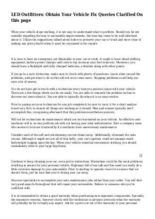 LED Outfitters: Obtain Your Vehicle Fix Queries Clarified On
this page
When your vehicle stops working, it is not easy to understand what to perform. Should you be not
sensible regarding the way to automobile improvements, the time has come to be well-informed
about it. Utilize the suggestions talked about below to preserve your car or truck and steer clear of
making any pricey faults when it must be consumed in for repairs.
It is wise to have an emergency set obtainable in your car or truck. It ought to have wheel shifting
equipment, battery power charger and tools to top increase your fuel reservoir. Moreover, you
should have a flashlight with fully charged batteries, a blanket along with other points.
If you go to a auto technician, make sure to check with plenty of questions. Learn what caused the
problems, and get what to do so this will not occur once more. Stopping problems could help you
save a lot of money.
You do not have get in touch with a technician every time you possess issues with your vehicle.
There are a few things which can be set easily. You are able to research the problem on-line to
discover out more about it. You are able to typically diy when it is an easy resolve.
Prior to paying out your technician for any job completed, be sure to carry it for a short analyze
travel very first, to ensure all things are working as it should. Men and women typically don't
accomplish this, recognizing afterward that this problem nevertheless persists.
Will not let technicians do maintenance which are not warranted on your vehicle. An effective auto
mechanic will in no way perform job with out having your total authorization. Hire a company more
who seems to be more trustworthy if a mechanic does unnecessary maintenance.
Consider each of the soft and entertaining crucial chains away. Additionally, eliminate the auto
crucial. Although it might not are all of that hefty, your car's ignition could not manage much
bodyweight tugging upon the key. When your vehicle essential commences sticking, you should
immediately remove your large keychains.
Continue to keep cleaning your car, even just in wintertime. Wintertime could be the most problems
resulting in season for your personal vehicle. Highways full of sea salt and fine sand can really do a
little corrosive damage to your automobile. Prior to starting to operate close to to ensure that ice
doesn't form, just be sure that you're drying your car away.
Discover specialists to accomplish your auto maintenance jobs rather than your seller. You will find
very good aspects throughout that will repair your automobile. Believe in someone who you're
confident with.
It is recommended to obtain a good warranty when purchasing new expensive components. Specially
the expensive versions, however check with the technician in advance precisely what the warranty
will probably be for virtually any aspect. Ask for a print out out of the warranty to your personal
 