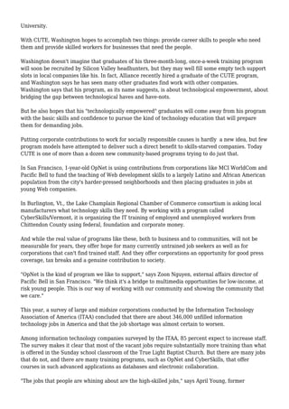 University.
With CUTE, Washington hopes to accomplish two things: provide career skills to people who need
them and provide skilled workers for businesses that need the people.
Washington doesn't imagine that graduates of his three-month-long, once-a-week training program
will soon be recruited by Silicon Valley headhunters, but they may well fill some empty tech support
slots in local companies like his. In fact, Alliance recently hired a graduate of the CUTE program,
and Washington says he has seen many other graduates find work with other companies.
Washington says that his program, as its name suggests, is about technological empowerment, about
bridging the gap between technological haves and have-nots.
But he also hopes that his "technologically empowered" graduates will come away from his program
with the basic skills and confidence to pursue the kind of technology education that will prepare
them for demanding jobs.
Putting corporate contributions to work for socially responsible causes is hardly a new idea, but few
program models have attempted to deliver such a direct benefit to skills-starved companies. Today
CUTE is one of more than a dozen new community-based programs trying to do just that.
In San Francisco, 1-year-old OpNet is using contributions from corporations like MCI WorldCom and
Pacific Bell to fund the teaching of Web development skills to a largely Latino and African American
population from the city's harder-pressed neighborhoods and then placing graduates in jobs at
young Web companies.
In Burlington, Vt., the Lake Champlain Regional Chamber of Commerce consortium is asking local
manufacturers what technology skills they need. By working with a program called
CyberSkills/Vermont, it is organizing the IT training of employed and unemployed workers from
Chittendon County using federal, foundation and corporate money.
And while the real value of programs like these, both to business and to communities, will not be
measurable for years, they offer hope for many currently untrained job seekers as well as for
corporations that can't find trained staff. And they offer corporations an opportunity for good press
coverage, tax breaks and a genuine contribution to society.
"OpNet is the kind of program we like to support," says Zoon Nguyen, external affairs director of
Pacific Bell in San Francisco. "We think it's a bridge to multimedia opportunities for low-income, at
risk young people. This is our way of working with our community and showing the community that
we care."
This year, a survey of large and midsize corporations conducted by the Information Technology
Association of America (ITAA) concluded that there are about 346,000 unfilled information
technology jobs in America and that the job shortage was almost certain to worsen.
Among information technology companies surveyed by the ITAA, 85 percent expect to increase staff.
The survey makes it clear that most of the vacant jobs require substantially more training than what
is offered in the Sunday school classroom of the True Light Baptist Church. But there are many jobs
that do not, and there are many training programs, such as OpNet and CyberSkills, that offer
courses in such advanced applications as databases and electronic collaboration.
"The jobs that people are whining about are the high-skilled jobs," says April Young, former
 
