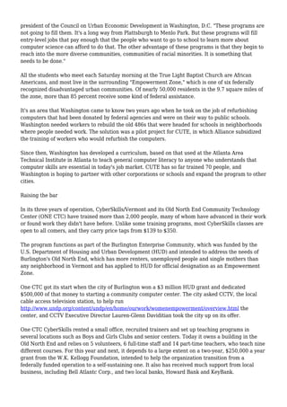 president of the Council on Urban Economic Development in Washington, D.C. "These programs are
not going to fill them. It's a long way from Plattsburgh to Menlo Park. But these programs will fill
entry-level jobs that pay enough that the people who want to go to school to learn more about
computer science can afford to do that. The other advantage of these programs is that they begin to
reach into the more diverse communities, communities of racial minorities. It is something that
needs to be done."
All the students who meet each Saturday morning at the True Light Baptist Church are African
Americans, and most live in the surrounding "Empowerment Zone," which is one of six federally
recognized disadvantaged urban communities. Of nearly 50,000 residents in the 9.7 square miles of
the zone, more than 85 percent receive some kind of federal assistance.
It's an area that Washington came to know two years ago when he took on the job of refurbishing
computers that had been donated by federal agencies and were on their way to public schools.
Washington needed workers to rebuild the old 486s that were headed for schools in neighborhoods
where people needed work. The solution was a pilot project for CUTE, in which Alliance subsidized
the training of workers who would refurbish the computers.
Since then, Washington has developed a curriculum, based on that used at the Atlanta Area
Technical Institute in Atlanta to teach general computer literacy to anyone who understands that
computer skills are essential in today's job market. CUTE has so far trained 70 people, and
Washington is hoping to partner with other corporations or schools and expand the program to other
cities.
Raising the bar
In its three years of operation, CyberSkills/Vermont and its Old North End Community Technology
Center (ONE CTC) have trained more than 2,000 people, many of whom have advanced in their work
or found work they didn't have before. Unlike some training programs, most CyberSkills classes are
open to all comers, and they carry price tags from $139 to $350.
The program functions as part of the Burlington Enterprise Community, which was funded by the
U.S. Department of Housing and Urban Development (HUD) and intended to address the needs of
Burlington's Old North End, which has more renters, unemployed people and single mothers than
any neighborhood in Vermont and has applied to HUD for official designation as an Empowerment
Zone.
One CTC got its start when the city of Burlington won a $3 million HUD grant and dedicated
$500,000 of that money to starting a community computer center. The city asked CCTV, the local
cable access television station, to help run
http://www.undp.org/content/undp/en/home/ourwork/womenempowerment/overview.html the
center, and CCTV Executive Director Lauren-Glenn Daviditian took the city up on its offer.
One CTC CyberSkills rented a small office, recruited trainers and set up teaching programs in
several locations such as Boys and Girls Clubs and senior centers. Today it owns a building in the
Old North End and relies on 5 volunteers, 6 full-time staff and 14 part-time teachers, who teach nine
different courses. For this year and next, it depends to a large extent on a two-year, $250,000 a year
grant from the W.K. Kellogg Foundation, intended to help the organization transition from a
federally funded operation to a self-sustaining one. It also has received much support from local
business, including Bell Atlantc Corp., and two local banks, Howard Bank and KeyBank.
 