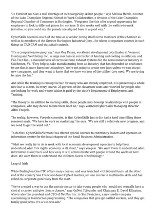 "In Vermont we have a real shortage of technologically skilled people," says Melissa Hersh, director
of the Lake Champlain Regional School-to-Work Collaborative, a division of the Lake Champlain
Regional Chamber of Commerce in Burlington. "Programs like this offer a good opportunity for
employers to look in different places for workers. It also works well with the welfare-to-work
initiative, so you could say the planets are aligned here in a good way."
CyberSkills operates much of the time as a vendor, hiring itself out to members of the chamber as
well as to members of the Greater Burlington Industrial Corp., for whom it organizes courses in such
things as CAD-CAM and statistical controls.
"It's a comprehensive program," says Guy Payne, workforce development coordinator at Vermont
Heating and Ventilating Inc., a large mechanical contractor of heating and cooling installation, and
Fab-Tech Inc., a manufacturer of corrosive fume exhaust systems for the semiconductor industry in
Colchester, Vt. "They help us take manufacturing from an industry that has depended on craftsmen
to one that is more based on technology. We're not going to create new jobs unless we can attract
new companies, and they want to know that we have workers of the caliber they need. We are trying
to raise the bar."
And while the training is raising the bar for many who are already employed, it is presenting a whole
new bar to others. In every course, 25 percent of the classroom seats are reserved for people who
are looking for work and whose tuition is paid by the state's Department of Employment and
Training.
"The theory is, in addition to learning skills, those people may develop relationships with people in
companies, who may decide to hire them later on," says Vermont/CyberSkills Managing Director
Albin Voegele.
The reality, however, Voegele concedes, is that CyberSkills has so far had a hard time filling those
reserved seats. "We have to work on marketing," he says. "We are still a relatively new program, and
we need to get the word out."
To do that, CyberSkills/Vermont has offered special courses to community leaders and operates an
information center for the local chapter of the Small Business Administration.
"What we really try to do is work with local economic development agencies to help them
understand what this digital economy is all about," says Voegele. "We want them to understand what
information is out there and how easy it is to communicate with people around the world or next
door. We want them to understand the different facets of technology."
Leap of faith
While Burlington One CTC offers many courses, and was launched with federal funds, at the other
end of the country San Francisco-based OpNet teaches just one course in multimedia skills and has
relied on corporate generosity from the start.
"We've created a way to use the private sector to take young people who would not normally have a
shot at a career and give them a chance," says OpNet Cofounder and Chairman E. David Ellington,
who is also the president and CEO of NetNoir Inc. in San Francisco, a new media company
specializing in black/urban programming. "The companies that give get skilled workers, and they get
totally good press. It's a win-win-win."
 