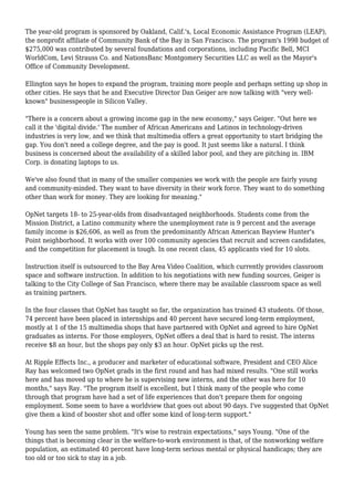 The year-old program is sponsored by Oakland, Calif.'s, Local Economic Assistance Program (LEAP),
the nonprofit affiliate of Community Bank of the Bay in San Francisco. The program's 1998 budget of
$275,000 was contributed by several foundations and corporations, including Pacific Bell, MCI
WorldCom, Levi Strauss Co. and NationsBanc Montgomery Securities LLC as well as the Mayor's
Office of Community Development.
Ellington says he hopes to expand the program, training more people and perhaps setting up shop in
other cities. He says that he and Executive Director Dan Geiger are now talking with "very well-
known" businesspeople in Silicon Valley.
"There is a concern about a growing income gap in the new economy," says Geiger. "Out here we
call it the 'digital divide.' The number of African Americans and Latinos in technology-driven
industries is very low, and we think that multimedia offers a great opportunity to start bridging the
gap. You don't need a college degree, and the pay is good. It just seems like a natural. I think
business is concerned about the availability of a skilled labor pool, and they are pitching in. IBM
Corp. is donating laptops to us.
We've also found that in many of the smaller companies we work with the people are fairly young
and community-minded. They want to have diversity in their work force. They want to do something
other than work for money. They are looking for meaning."
OpNet targets 18- to 25-year-olds from disadvantaged neighborhoods. Students come from the
Mission District, a Latino community where the unemployment rate is 9 percent and the average
family income is $26,606, as well as from the predominantly African American Bayview Hunter's
Point neighborhood. It works with over 100 community agencies that recruit and screen candidates,
and the competition for placement is tough. In one recent class, 45 applicants vied for 10 slots.
Instruction itself is outsourced to the Bay Area Video Coalition, which currently provides classroom
space and software instruction. In addition to his negotiations with new funding sources, Geiger is
talking to the City College of San Francisco, where there may be available classroom space as well
as training partners.
In the four classes that OpNet has taught so far, the organization has trained 43 students. Of those,
74 percent have been placed in internships and 40 percent have secured long-term employment,
mostly at 1 of the 15 multimedia shops that have partnered with OpNet and agreed to hire OpNet
graduates as interns. For those employers, OpNet offers a deal that is hard to resist. The interns
receive $8 an hour, but the shops pay only $3 an hour. OpNet picks up the rest.
At Ripple Effects Inc., a producer and marketer of educational software, President and CEO Alice
Ray has welcomed two OpNet grads in the first round and has had mixed results. "One still works
here and has moved up to where he is supervising new interns, and the other was here for 10
months," says Ray. "The program itself is excellent, but I think many of the people who come
through that program have had a set of life experiences that don't prepare them for ongoing
employment. Some seem to have a worldview that goes out about 90 days. I've suggested that OpNet
give them a kind of booster shot and offer some kind of long-term support."
Young has seen the same problem. "It's wise to restrain expectations," says Young. "One of the
things that is becoming clear in the welfare-to-work environment is that, of the nonworking welfare
population, an estimated 40 percent have long-term serious mental or physical handicaps; they are
too old or too sick to stay in a job.
 