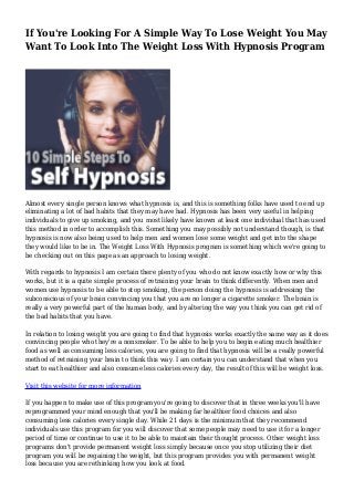 If You're Looking For A Simple Way To Lose Weight You May
Want To Look Into The Weight Loss With Hypnosis Program
Almost every single person knows what hypnosis is, and this is something folks have used to end up
eliminating a lot of bad habits that they may have had. Hypnosis has been very useful in helping
individuals to give up smoking, and you most likely have known at least one individual that has used
this method in order to accomplish this. Something you may possibly not understand though, is that
hypnosis is now also being used to help men and women lose some weight and get into the shape
they would like to be in. The Weight Loss With Hypnosis program is something which we're going to
be checking out on this page as an approach to losing weight.
With regards to hypnosis I am certain there plenty of you who do not know exactly how or why this
works, but it is a quite simple process of retraining your brain to think differently. When men and
women use hypnosis to be able to stop smoking, the person doing the hypnosis is addressing the
subconscious of your brain convincing you that you are no longer a cigarette smoker. The brain is
really a very powerful part of the human body, and by altering the way you think you can get rid of
the bad habits that you have.
In relation to losing weight you are going to find that hypnosis works exactly the same way as it does
convincing people who they're a nonsmoker. To be able to help you to begin eating much healthier
food as well as consuming less calories, you are going to find that hypnosis will be a really powerful
method of retraining your brain to think this way. I am certain you can understand that when you
start to eat healthier and also consume less calories every day, the result of this will be weight loss.
Visit this website for more information
If you happen to make use of this program you're going to discover that in three weeks you'll have
reprogrammed your mind enough that you'll be making far healthier food choices and also
consuming less calories every single day. While 21 days is the minimum that they recommend
individuals use this program for you will discover that some people may need to use it for a longer
period of time or continue to use it to be able to maintain their thought process. Other weight loss
programs don't provide permanent weight loss simply because once you stop utilizing their diet
program you will be regaining the weight, but this program provides you with permanent weight
loss because you are rethinking how you look at food.
 