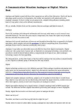 A Communication Situation Analogue or Digital: What is
Best
Analogue and digital comms both have their supporters as well as their detractors. Each tech has its
advantage points as well as its drawbacks, but neither are massively well understood by the
standard consumer. So here is what we are going to do; a helpful little puff-piece detailing which
kind of 2 way radio is best as the defined requirements.
OK, so, initially, letâ€™s check out the variation between analogue and digital comms.Â
Analogue
First of all, analogue tech interprets information into two way radio waves so as to convey it over
extended distances. The more the wave may be compressed, the clearer the signal can eventually
become, and with less noise as well.
Analogue tech records waveforms as these are and translates them like that, as opposed to its digital
equivalent, which samples and records waveforms 1st before transmitting them. Nevertheless,
analogue devices tend to consume considerably more power.
Analogue 2 way radios are inherently more cost-effective than their digital counterparts. Digital
radios can cost a great deal of money and, as theyâ€™re an emerging technology, new products can
possibly be rendered â€˜old hatâ€™ within a comparatively brief span of use, where analogue
technology requires far less upgrading.
The downside here, on the other hand, is that the end for analogue two way radios is unquestionably
in view. Digital is evidently going to become the best way onward.
Digital
Digital technology operates on a very different principal. While analogue translates information into
radio waves (as we mentioned earlier), digital tech alternatively translates the same information
right into a binary format (basically 0's and 1's). This requires a common language connecting the
transmission and receiving devices; otherwise the transmittion cannot be decoded. Â
Digital tech samples analogue waveforms, assigns a set of numbers to them then it records them.
Ergo, digital 2 way radios are far less likely being interrupted by signal reduction, outside noise and
other interruptions, mostly as most noise responses are analogue in nature.
Digital transmittion dealing out is largely instant, as digital sampling works at 8000 samples per
second. The difference between digital transmittion processing and analogue is hence negligible.
Finally, digital devices tend to not draw much power as analogue devices.
Which one for you?
Therefore, now that is out of the way â€“ which is right for you?
Finally, when it comes to walkie talkie running, analogue two way radios will operate well, but not
 