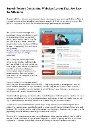 Superb Pointer Concerning Websites Layout That Are Easy
To Adhere to
Do you want to live free and make your own hours while making good money right at home? This is
everyone's dream yet few actually accomplish this, you can do this if you get into web design. The
advice in this article can assist you towards becoming a great designer of websites.
Don't disable the visitor's right-click
functionality. Some sites do this in order
to prevent people from copying and
pasting text or saving images from the
site. The thing is, it doesn't work and
disables other useful functions. OCR can
be used to capture text from such sites,
and grabbing
http://en.wikipedia.org/wiki/Web_design
images is as simple as taking a
screenshot.
Don't use splash pages for your site
unless required by law, and especially
don't use a Flash intro. Most people just
want to get to your content as quickly as
possible, and don't care to look at
useless splash pages. If you have some
amusing content that you absolutely
want visitors to see, integrate it into the
homepage instead.
Make sure all of your webpages actually
have titles, and make sure they are descriptive. A surprising number of webpages out there are
called "untitled document" or "new document". This not only denies visitors a useful piece of
information to remember your site, but also absolutely destroys your SEO, since search engines
weight page titles heavily when ranking sites.
Build a feedback-gathering mechanism into a website to gather visitors' opinions. This lets you see if
anything is confusing, or if you're missing something on the page, so that you may fix it as you can.
If your site visitors feel actively involved in the process, they will be return viewers.
Learn how to use colors to influence your readers. Every color has a certain feeling that it can
induce. For example, using black backgrounds or images could bring up feelings of depression and
darkness. The use of a color like yellow is associated with happiness. Take the time to read up on the
psychology of colors when determining your site's color scheme.
If you want more visitors to your site, you need to design it in a way that makes it easy to update
content. If your site can be easily updated it helps you to be able to quickly add new and relevant
information. A site that is constantly updated will keep your visitors coming back for more.
 