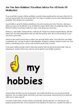 Are You Into Hobbies? Excellent Advice For All Sorts Of
Hobbyists!
If you would like to make a hobby profitable, consider doing something that not many others do. Do
you have special skills that most people don't? You want to combine your joy with something that is
profitable. This will give you a good start.
A good hobby is great for finding something to do and occupying your time. However, choosing a
hobby you enjoy can be difficult. It can be difficult to know which hobby you might like doing. For a
little bit of advice on getting a hobby you enjoy, read along to get some tips.
Fishing is a neat hobby. Fishing doesn't really get old. People have always enjoyed fishing, and they
always will. You will need patience until you land the next big catch. You can let the fish go or you
can cook it up for food.
Check out how much content there is about your personal hobby online. If you find that your hobby
is somewhat rare, you may be able to take advantage of that by creating a website of your own. Your
hobby is something you love, but you may be able to profit from it as well.
If you want a hobby and also need to shed some pounds, find one that meets both needs. Take up
swimming or running. Either way, exercise can be good for your health in general.
A great hobby will offer you lots of enjoyment. Your hobby should be one you can do practically
anywhere. You can make friends with others who share your passion. Keep this advice in mind and
make sure to enjoy yourself.
For those in ideal areas, caving could be a good hobby. Having said that, it is vital that you are
properly prepared for this. As you adventure in the darkness of a deep cave, consider the safety of
 