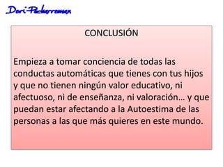 CONCLUSIÓN
Empieza a tomar conciencia de todas las
conductas automáticas que tienes con tus hijos
y que no tienen ningún valor educativo, ni
afectuoso, ni de enseñanza, ni valoración… y que
puedan estar afectando a la Autoestima de las
personas a las que más quieres en este mundo.
 