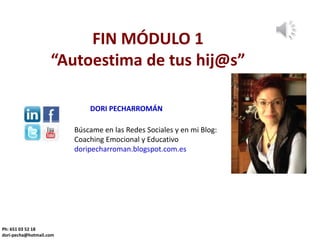 FIN MÓDULO 1
“Autoestima de tus hij@s”
Ph: 651 03 52 18
dori-pecha@hotmail.com
Búscame en las Redes Sociales y en mi Blog:
Coaching Emocional y Educativo
doripecharroman.blogspot.com.es
DORI PECHARROMÁN
 