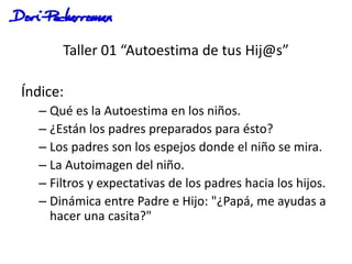 Taller 01 “Autoestima de tus Hij@s”
Índice:
– Qué es la Autoestima en los niños.
– ¿Están los padres preparados para ésto?
– Los padres son los espejos donde el niño se mira.
– La Autoimagen del niño.
– Filtros y expectativas de los padres hacia los hijos.
– Dinámica entre Padre e Hijo: "¿Papá, me ayudas a
hacer una casita?"
 