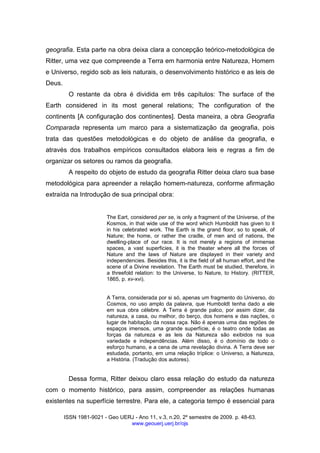 ISSN 1981-9021 - Geo UERJ - Ano 11, v.3, n.20, 2º semestre de 2009. p. 48-63.
www.geouerj.uerj.br/ojs
geografia. Esta parte na obra deixa clara a concepção teórico-metodológica de
Ritter, uma vez que compreende a Terra em harmonia entre Natureza, Homem
e Universo, regido sob as leis naturais, o desenvolvimento histórico e as leis de
Deus.
O restante da obra é dividida em três capítulos: The surface of the
Earth considered in its most general relations; The configuration of the
continents [A configuração dos continentes]. Desta maneira, a obra Geografia
Comparada representa um marco para a sistematização da geografia, pois
trata das questões metodológicas e do objeto de análise da geografia, e
através dos trabalhos empíricos consultados elabora leis e regras a fim de
organizar os setores ou ramos da geografia.
A respeito do objeto de estudo da geografia Ritter deixa claro sua base
metodológica para apreender a relação homem-natureza, conforme afirmação
extraída na Introdução de sua principal obra:
The Eart, considered per se, is only a fragment of the Universe, of the
Kosmos, in that wide use of the word which Humboldt has given to it
in his celebrated work. The Earth is the grand floor, so to speak, of
Nature; the home, or rather the cradle, of men and of nations, the
dwelling-place of our race. It is not merely a regions of immense
spaces, a vast superficies, it is the theater where all the forces of
Nature and the laws of Nature are displayed in their variety and
independencies. Besides this, it is the field of all human effort, and the
scene of a Divine revelation. The Earth must be studied, therefore, in
a threefold relation: to the Universe, to Nature, to History. (RITTER,
1865, p. xv-xvi).
A Terra, considerada por si só, apenas um fragmento do Universo, do
Cosmos, no uso amplo da palavra, que Humboldt tenha dado a ele
em sua obra célebre. A Terra é grande palco, por assim dizer, da
natureza, a casa, ou melhor, do berço, dos homens e das nações, o
lugar de habitação da nossa raça. Não é apenas uma das regiões de
espaços imensos, uma grande superfície, é o teatro onde todas as
forças da natureza e as leis da Natureza são exibidos na sua
variedade e independências. Além disso, é o domínio de todo o
esforço humano, e a cena de uma revelação divina. A Terra deve ser
estudada, portanto, em uma relação tríplice: o Universo, a Natureza,
a História. (Tradução dos autores).
Dessa forma, Ritter deixou claro essa relação do estudo da natureza
com o momento histórico, para assim, compreender as relações humanas
existentes na superfície terrestre. Para ele, a categoria tempo é essencial para
 