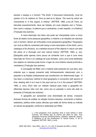 ISSN 1981-9021 - Geo UERJ - Ano 11, v.3, n.20, 2º semestre de 2009. p. 48-63.
www.geouerj.uerj.br/ojs
estudar o espaço e o homem “The Earth, if discussed exhaustorily, must be
spoken of in its relations to Time as well as to Space. The word by which we
characterize it, in this regard, is History”. (RITTER, 1865, p.xx) [A Terra, se
discutida exaustivamente, deve ser tratada, em suas relações com o Tempo,
bem como o espaço. A palavra que a caracteriza, a este respeito, é a história.]
(Tradução dos autores).
A mera descrição dos fatos não pode ser interpretada como a única
fonte de dados numa pesquisa geográfica, a história e as relações da natureza
com o homem, devem ser enfocadas numa perspectiva geográfica “Geography
can Just as little be contented with being a mere description of the Earth, and a
catalogue of its divisions, as a detailed account of the objects in nature can take
the place of a thorough and real natural history” (RITTER, 1865, p. xix).
[Geografia pode apenas como pouco se contentar com o que é uma mera
descrição da Terra e um catálogo de suas divisões, como uma conta detalhada
dos objetos na natureza pode tomar o lugar de uma história natural profunda e
verdadeira.] (Tradução dos autores).
A concepção de Ritter com a história está presente em sua obra, pois
entende que o espaço presente está intrinsecamente relacionado com o
passado e as feições antecessoras que constituíram um determinado lugar, “It
has been a customary method to treat geography in connection with epochs of
time; dealing with it as it was in the past and as it is in the present” (RITTER,
1865, p. xxiv). [Tem sido um método habitual para tratar a geografia em
diferentes épocas; lidar com ele, como era no passado e como ele está no
presente.] (Tradução dos autores).
A geografia por apresentar uma diversidade de temas, incorpora
diversas formas de análise na relação homem-natureza, recorrendo a história,
estatística, política entre outras ciências que estão de forma direta ou indireta
ao estudo da geografia, conforme é salientado por Ritter:
[ ] that geography must subsidize what is most striking in other
sciences, and thereby gain its charms and attain its uses. Thus
geography becomes everything-history, statistics, statecraft, physics,
a catalogue of all the possessions of natural history, in all its
kingdoms. (RITTER, 1865, p. xxvii).
 