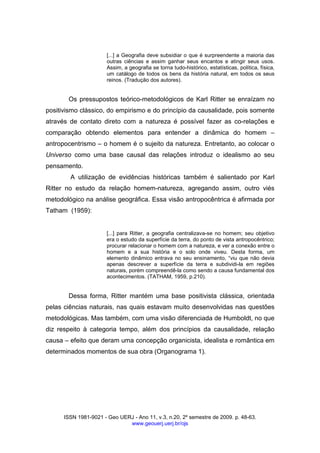 ISSN 1981-9021 - Geo UERJ - Ano 11, v.3, n.20, 2º semestre de 2009. p. 48-63.
www.geouerj.uerj.br/ojs
[...] a Geografia deve subsidiar o que é surpreendente a maioria das
outras ciências e assim ganhar seus encantos e atingir seus usos.
Assim, a geografia se torna tudo-histórico, estatísticas, política, física,
um catálogo de todos os bens da história natural, em todos os seus
reinos. (Tradução dos autores).
Os pressupostos teórico-metodológicos de Karl Ritter se enraízam no
positivismo clássico, do empirismo e do princípio da causalidade, pois somente
através de contato direto com a natureza é possível fazer as co-relações e
comparação obtendo elementos para entender a dinâmica do homem –
antropocentrismo – o homem é o sujeito da natureza. Entretanto, ao colocar o
Universo como uma base causal das relações introduz o idealismo ao seu
pensamento.
A utilização de evidências históricas também é salientado por Karl
Ritter no estudo da relação homem-natureza, agregando assim, outro viés
metodológico na análise geográfica. Essa visão antropocêntrica é afirmada por
Tatham (1959):
[...] para Ritter, a geografia centralizava-se no homem; seu objetivo
era o estudo da superfície da terra, do ponto de vista antropocêntrico;
procurar relacionar o homem com a natureza, e ver a conexão entre o
homem e a sua história e o solo onde viveu. Desta forma, um
elemento dinâmico entrava no seu ensinamento, “viu que não devia
apenas descrever a superfície da terra e subdividi-la em regiões
naturais, porém compreendê-la como sendo a causa fundamental dos
acontecimentos. (TATHAM, 1959, p.210).
Dessa forma, Ritter mantém uma base positivista clássica, orientada
pelas ciências naturais, nas quais estavam muito desenvolvidas nas questões
metodológicas. Mas também, com uma visão diferenciada de Humboldt, no que
diz respeito à categoria tempo, além dos princípios da causalidade, relação
causa – efeito que deram uma concepção organicista, idealista e romântica em
determinados momentos de sua obra (Organograma 1).
 