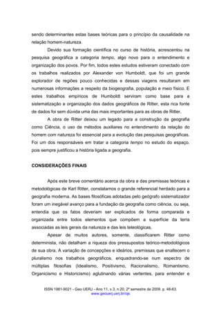 ISSN 1981-9021 - Geo UERJ - Ano 11, v.3, n.20, 2º semestre de 2009. p. 48-63.
www.geouerj.uerj.br/ojs
sendo determinantes estas bases teóricas para o princípio da causalidade na
relação homem-natureza.
Devido sua formação científica no curso de história, acrescentou na
pesquisa geográfica a categoria tempo, algo novo para o entendimento e
organização dos povos. Por fim, todos estes estudos estiveram conectado com
os trabalhos realizados por Alexander von Humboldt, que foi um grande
explorador de regiões pouco conhecidas e dessas viagens resultaram em
numerosas informações a respeito da biogeografia, população e meio físico. E
estes trabalhos empíricos de Humboldt serviram como base para a
sistematização e organização dos dados geográficos de Ritter, esta rica fonte
de dados foi sem dúvida uma das mais importantes para as obras de Ritter.
A obra de Ritter deixou um legado para a construção da geografia
como Ciência, o uso de métodos auxiliares no entendimento da relação do
homem com natureza foi essencial para a evolução das pesquisas geográficas.
Foi um dos responsáveis em tratar a categoria tempo no estudo do espaço,
pois sempre justificou a história ligada a geografia.
CONSIDERAÇÕES FINAIS
Após este breve comentário acerca da obra e das premissas teóricas e
metodológicas de Karl Ritter, constatamos o grande referencial herdado para a
geografia moderna. As bases filosóficas adotadas pelo geógrafo sistematizador
foram um inegável avanço para a fundação da geografia como ciência, ou seja,
entendia que os fatos deveriam ser explicados de forma comparada e
organizada entre todos elementos que compõem a superfície da terra
associadas as leis gerais da natureza e das leis teleológicas.
Apesar de muitos autores, somente, classificarem Ritter como
determinista, não detalham a riqueza dos pressupostos teórico-metodológicos
de sua obra. A variação de concepções e ideários, premissas que enaltecem o
pluralismo nos trabalhos geográficos, enquadrando-se num espectro de
múltiplas filosofias (Idealismo, Positivismo, Racionalismo, Romantismo,
Organicismo e Historicismo) aglutinando várias vertentes, para entender e
 