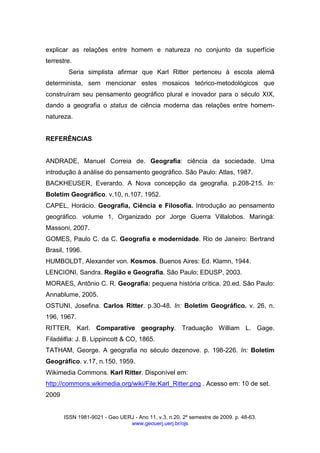ISSN 1981-9021 - Geo UERJ - Ano 11, v.3, n.20, 2º semestre de 2009. p. 48-63.
www.geouerj.uerj.br/ojs
explicar as relações entre homem e natureza no conjunto da superfície
terrestre.
Seria simplista afirmar que Karl Ritter pertenceu à escola alemã
determinista, sem mencionar estes mosaicos teórico-metodológicos que
construíram seu pensamento geográfico plural e inovador para o século XIX,
dando a geografia o status de ciência moderna das relações entre homem-
natureza.
REFERÊNCIAS
ANDRADE, Manuel Correia de. Geografia: ciência da sociedade. Uma
introdução à análise do pensamento geográfico. São Paulo: Atlas, 1987.
BACKHEUSER, Everardo. A Nova concepção da geografia. p.208-215. In:
Boletim Geográfico. v.10, n.107, 1952.
CAPEL, Horácio. Geografia, Ciência e Filosofia. Introdução ao pensamento
geográfico. volume 1, Organizado por Jorge Guerra Villalobos. Maringá:
Massoni, 2007.
GOMES, Paulo C. da C. Geografia e modernidade. Rio de Janeiro: Bertrand
Brasil, 1996.
HUMBOLDT, Alexander von. Kosmos. Buenos Aires: Ed. Klamn, 1944.
LENCIONI, Sandra. Região e Geografia. São Paulo; EDUSP, 2003.
MORAES, Antônio C. R. Geografia: pequena história crítica. 20.ed. São Paulo:
Annablume, 2005.
OSTUNI, Josefina. Carlos Ritter. p.30-48. In: Boletim Geográfico. v. 26, n.
196, 1967.
RITTER, Karl. Comparative geography. Traduação William L. Gage.
Filadélfia: J. B. Lippincott & CO, 1865.
TATHAM, George. A geografia no século dezenove. p. 198-226. In: Boletim
Geográfico. v.17, n.150, 1959.
Wikimedia Commons. Karl Ritter. Disponível em:
http://commons.wikimedia.org/wiki/File:Karl_Ritter.png . Acesso em: 10 de set.
2009
 