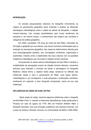 ISSN 1981-9021 - Geo UERJ - Ano 11, v.3, n.20, 2º semestre de 2009. p. 48-63.
www.geouerj.uerj.br/ojs
INTRODUÇÃO
Ao estudar pesquisadores clássicos da Geografia remontamos as
origens do pensamento geográfico atual. Entender e analisar as diferentes
abordagens metodológicas sobre o objeto de estudo da Geografia, a relação
homem-natureza, traz consigo possibilidades para novas tendências de
pesquisa e, ao mesmo tempo, o conhecimento das origens dos conceitos e
categorias de análise geográfica.
Em 2009, completam 150 anos da morte de Karl Ritter, historiador de
formação e geógrafo por sua ciência, cujo trouxe inúmeras contribuições para a
evolução do pensamento geográfico, das raízes do determinismo alemão para
uma antropogeografia idealista, com concepções românticas, organicistas e
positivistas, mesclou entre a objetividade dos seus estudos com as questões
subjetivas e teleológicas que circundam a relação homem-natureza.
Compreender as bases teórico-metodológicas de Karl Ritter é decifrar a
multiplicidade de percepções acerca da relação homem-natureza, concentrar
esforços para entender o princípio de temas e abordagens na Geografia
Moderna. Dessa forma, o objetivo deste artigo, baseia-se na reflexão das
influências dadas a obra e pensamento de Ritter, suas bases teórico-
metodológicas e, por conseguinte, a suas pesquisas e publicações científicas,
analisando em especial, a obra Geografia Comparada, marco de sua vida
intelectual.
INFLUÊNCIAS NA OBRA DE KARL RITTER
Nesta seção do artigo, traremos algumas referências sobre a biografia
de Karl Ritter (Foto 1), nascido na Alemanha (Quedlinburg, então pertencente à
Prússia) em sete de agosto de 1779, filho de Friedrich Wilhelm Ritter e
Elisabeth Dorothea, teve sua formação acadêmica nas ciências humanas, nos
cursos de história e filosofia, lecionou na Universidade de Berlim (1829-1859),
 