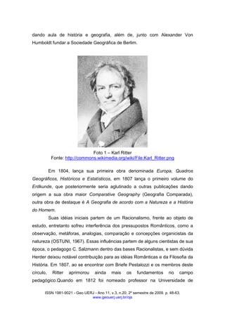 ISSN 1981-9021 - Geo UERJ - Ano 11, v.3, n.20, 2º semestre de 2009. p. 48-63.
www.geouerj.uerj.br/ojs
dando aula de história e geografia, além de, junto com Alexander Von
Humboldt fundar a Sociedade Geográfica de Berlim.
Foto 1 – Karl Ritter
Fonte: http://commons.wikimedia.org/wiki/File:Karl_Ritter.png
Em 1804, lança sua primeira obra denominada Europa, Quadros
Geográficos, Históricos e Estatísticos, em 1807 lança o primeiro volume do
Erdkunde, que posteriormente seria aglutinado a outras publicações dando
origem a sua obra maior Comparative Geography (Geografia Comparada),
outra obra de destaque é A Geografia de acordo com a Natureza e a História
do Homem.
Suas idéias iniciais partem de um Racionalismo, frente ao objeto de
estudo, entretanto sofreu interferência dos pressupostos Românticos, como a
observação, metáforas, analogias, comparação e concepções organicistas da
natureza (OSTUNI, 1967). Essas influências partem de alguns cientistas de sua
época, o pedagogo C. Salzmann dentro das bases Racionalistas, e sem dúvida
Herder deixou notável contribuição para as idéias Românticas e da Filosofia da
História. Em 1807, ao se encontrar com Briefe Pestalozzi e os membros deste
círculo, Ritter aprimorou ainda mais os fundamentos no campo
pedagógico.Quando em 1812 foi nomeado professor na Universidade de
 
