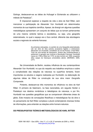 ISSN 1981-9021 - Geo UERJ - Ano 11, v.3, n.20, 2º semestre de 2009. p. 48-63.
www.geouerj.uerj.br/ojs
Gotinga, destacavam-se as idéias de Hufuagel e Günterode ao utilizarem o
método de Pestalozzi1
.
É impossível explanar a respeito da vida e obra de Karl Ritter, sem
mencionar a participação de Alexander Von Humboldt em determinados
momentos de sua trajetória científica. Apesar, de divergir em algumas questões
metodológicas apresentam um conjunto de idéias que os tornam pertencentes
de uma mesma vertente teórica e escolástica, ou seja, uma geografia
sistematizada, no qual o espaço era o foco central, diferente das abordagens
sociais e regionais da vertente francesa:
As primeiras colocações, no sentido de uma Geografia sistematizada,
vão ser obra de dois autores prussianos ligados a aristocracia:
Alexandre von Humboldt, conselheiro do rei da Prússia, e Karl Ritter.
Tutor de uma família de banqueiros. Ambos são contemporâneos e
pertencem à geração que vivencia a Revolução Francesa: Humboldt
nasce em 1769 e Ritter em 1779: os dois morrem em 1859, ocupando
altos cargos da hierarquia universitária alemã. (MORAES, 2005,
p.61).
Na Universidade de Berlim, recebeu influência de seu contemporâneo
Alexander Von Humboldt, no que diz respeito aos trabalhos empíricos e sobre
a complexidade das relações da natureza na superfície terrestre, foram
importantes os estudos e viagens realizadas por Humboldt, na elaboração de
algumas idéias de Ritter na construção de sua obra maior Geografia
Comparada.
Portanto, destacam-se três momentos de influência na obra de Karl
Ritter: O primeiro de Salzmann, na fase racionalista, em seguida Herder e
Pestalozzi nos ideários românticos e teleológicos da natureza, e por fim,
Humboldt nas questões geográficas que se comparavam diferentes áreas do
globo. Este mosaico de concepções filosóficas e metodológicas faz da obra e
do pensamento de Karl Ritter complexa e plural contemplando diversas fontes
de informações, para entender as relações entre homem-natureza
OS PRESSUPOSTOS TEÓRICO-METODOLÓGICOS DE KARL RITTER
 