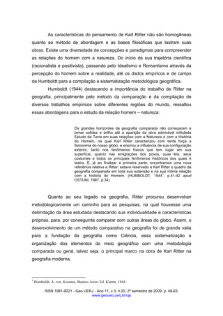 ISSN 1981-9021 - Geo UERJ - Ano 11, v.3, n.20, 2º semestre de 2009. p. 48-63.
www.geouerj.uerj.br/ojs
As características do pensamento de Karl Ritter não são homogêneas
quanto ao método de abordagem e as bases filosóficas que lastram suas
obras. Existe uma diversidade de concepções e paradigmas para compreender
as relações do homem com a natureza. Do início de sua trajetória científica
(racionalista e positivista), passando pelo Idealismo e Romantismo através da
percepção do homem sobre a realidade, até os dados empíricos e de campo
de Humboldt para a compilação e sistematização metodológica geográfica.
Humboldt (1944) destacando a importância do trabalho de Ritter na
geografia, principalmente pelo método da comparação e da compilação de
diversos trabalhos empíricos sobre diferentes regiões do mundo, ressaltou
essas abordagens para o estudo da relação homem – natureza:
Os grandes horizontes da geografia comparada não começaram a
tomar solidez e brilho até a aparição da obra admirável intitulada
Estudo da Terra em suas relações com a Natureza e com a História
do Homem, na qual Karl Ritter caracterizou com tanta força a
fisionomia do nosso globo, e ensinou a influência de sua configuração
exterior, tanto nos fenômenos físicos que tem lugar em sua
superfície, quanto nas emigrações dos povos, suas leis, seus
costumes e todos os principais fenômenos históricos dos quais é
teatro. E, já ao finalizar a primeira parte, encontramos uma nova
referência relativa a Ritter: estava reservado a Karl Ritter o quadro da
geografia comparada em toda sua extensão e na sua íntima relação
com a história do Homem. (HUMBOLDT, 1944
1
, p.41-42 apud
OSTUNI, 1967, p.34).
Quanto ao seu legado na geografia, Ritter procurou desenvolver
metodologicamente um caminho para as pesquisas, na qual houvesse uma
delimitação da área estudada destacando sua individualidade e características
próprias, para, por conseguinte comparar com outras áreas do globo. Assim, o
desenvolvimento de um método comparativo na geografia foi de grande valia
para a fundação da geografia como Ciência, essa sistematização e
organização dos elementos do meio geográfico com uma metodologia
comparada ou geral, talvez seja, o principal marco na obra de Karl Ritter na
geografia moderna.
1
Humboldt, A. von. Kosmos. Buenos Aires: Ed. Klamn, 1944.
 