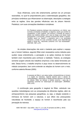 ISSN 1981-9021 - Geo UERJ - Ano 11, v.3, n.20, 2º semestre de 2009. p. 48-63.
www.geouerj.uerj.br/ojs
Suas influências, como dito anteriormente, partiram de um princípio
racionalista, no qual foi preponderante para a sistematização geográfica, dos
princípios românticos que influenciaram na observação, descrições e analogias
entre as regiões. Uma das grandes influências veio de Johann Heinrich
Pestalozzi, com suas concepções idealistas e complexas:
Em Pestalozzi podemos distinguir dois empirismos: um inferior, que
se limita a anotações compiladas, ou digamos, aquilo que constitui os
compêndios; e outro superior, que procura a conexão de causa e
efeitos nas matérias obtidas com o que se chega a ser desse modo
transparente e convincente, portanto reconstruível desde o espírito.
Também assim se “destrói” o empirismo puro e se racionaliza
mediante a revisão de suas conexões causais, suas dependências
quanto a forma etc., resumindo conforme a lei “sua necessidade”.
(OSTUNI, 1967, p.37).
As simples observações não eram o bastante para explicar o espaço
que o homem habitava, segundo Ritter eram necessários outros métodos para
auxiliar nesse entendimento, a percepção e as ações intuitivas do homem
também eram importantes para conhecer a realidade. Todavia, as analogias
somente surgiam através dos trabalhos empíricos e dos dados fornecidos por
este. Dessa forma, o trabalho empírico é peça chave no desenvolvimento do
método comparativo, bem como entender as relações do homem com o meio,
conforme salienta Moraes (2005):
A proposta de Ritter é, por estas razões, antropocêntricas (o homem
é o sujeito da natureza), regional (aponta para o estudo de
individualidades), valorizando a relação homem-natureza. Em termos
de método, Ritter vai reforçar a análise empírica – para ele, é
necessário caminhar de “observação em observação”. (MORAES,
2005, p.63).
A contribuição para geografia é inegável de Ritter, sobretudo nas
questões metodológicas com as comparações de diferentes regiões, além do
antropocentrismo nas pesquisas geográficas, ou seja, a relação existente e
intrínseca do homem com a natureza, o que difere dos pressupostos
naturalistas de Humboldt, o espaço do homem é reconhecido pela sua
percepção da natureza.
 