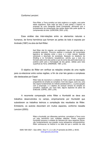 ISSN 1981-9021 - Geo UERJ - Ano 11, v.3, n.20, 2º semestre de 2009. p. 48-63.
www.geouerj.uerj.br/ojs
Conforme Lencioni:
Para Ritter, a Terra constitui um todo orgânico e a região, uma parte
deste organismo. Esta visão de todo e suas partes o inspirou na
proposta de uma Geografia Geral Comparada, afirmando que o
procedimento da comparação das partes deste todo pode ajudar na
compreensão do todo. (LENCIONI, 2003. p.92).
Essa análise das inter-relações entre os elementos naturais e
humanos, de forma harmônica que formam as partes do todo é exposta por
Andrade (1987) na obra de Karl Ritter:
Karl Ritter não foi viajante, um explorador, mas um grande leitor e
excelente expositor. Procurou explicar a evolução da humanidade
ligando-a às relações entre o povo e o meio natural, fazendo
sobretudo a descrição da sociedade. Baseado no idealismo de
Shelling e no formalismo neoplatônico, admitiu que o todo era
formado pela soma das partes e que da soma das partículas locais se
poderia partir para a formulação de leis gerais, válidas para toda
superfície da Terra. (ANDRADE, 1987, p.53).
O objetivo de Ritter em verificar as relações simples de uma região
para co-relacionar entre outras regiões, a fim de criar leis gerais e complexas
são destacadas por Capel:
Ritter trata de reconstruir a unidade do Todo a partir da observação,
progredindo do simples ao complexo. Com isto segue, outra vez, uma
das regras fundamentais do método pestalozziano [...] a preocupação
com a proporção, e o objetivo de avançar sempre do simples ao
complexo, explicam, por outro lado, alguns aspectos do plano de
Erdkunde. (CAPEL, 2007, p.50).
A recorrente comparação entre Ritter e Humboldt se deve aos
trabalhos desenvolvidos no campo, empiricamente por Humboldt que
subsidiaram os trabalhos teóricos e compilação dos resultados de Ritter.
Entretanto, os autores discordam em muitos aspectos, conforme ressalta
Lencioni (2003):
Ritter e Humboldt, por diferentes caminhos, concebiam a Terra como
um todo harmônico com múltiplas relações. Porém, enquanto
Humboldt buscava a unidade da natureza por seus aspectos físicos,
não fundamentando sua posição numa perspectiva antropocêntrica,
Ritter centrava-se na história e na idéia de que o sentido da vida
 